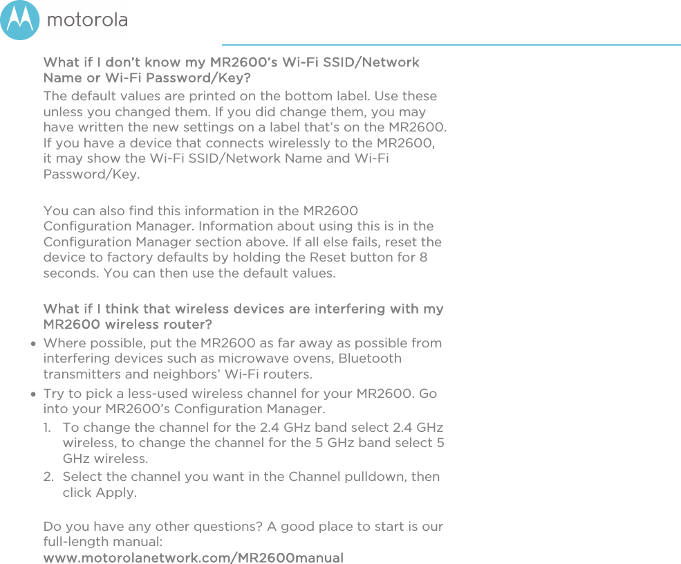       What if I don’t know my MR2600’s Wi-Fi SSID/Network Name or Wi-Fi Password/Key? The default values are printed on the bottom label. Use these unless you changed them. If you did change them, you may have written the new settings on a label that’s on the MR2600. If you have a device that connects wirelessly to the MR2600, it may show the Wi-Fi SSID/Network Name and Wi-Fi Password/Key.   You can also find this information in the MR2600 Configuration Manager. Information about using this is in the Configuration Manager section above. If all else fails, reset the device to factory defaults by holding the Reset button for 8 seconds. You can then use the default values.  What if I think that wireless devices are interfering with my MR2600 wireless router?  Where possible, put the MR2600 as far away as possible from interfering devices such as microwave ovens, Bluetooth transmitters and neighbors’ Wi-Fi routers.  Try to pick a less-used wireless channel for your MR2600. Go into your MR2600’s Configuration Manager.   1. To change the channel for the 2.4 GHz band select 2.4 GHz wireless, to change the channel for the 5 GHz band select 5 GHz wireless.  2. Select the channel you want in the Channel pulldown, then click Apply.   Do you have any other questions? A good place to start is our full-length manual: www.motorolanetwork.com/MR2600manual  