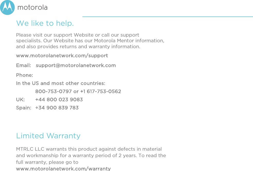       We like to help. Please visit our support Website or call our support specialists. Our Website has our Motorola Mentor information, and also provides returns and warranty information. www.motorolanetwork.com/support Email:   support@motorolanetwork.com Phone:   In the US and most other countries:  800-753-0797 or +1 617-753-0562 UK:   +44 800 023 9083 Spain:   +34 900 839 783  Limited Warranty MTRLC LLC warrants this product against defects in material and workmanship for a warranty period of 2 years. To read the full warranty, please go to www.motorolanetwork.com/warranty 