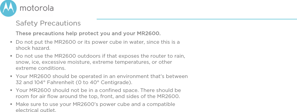      Safety Precautions These precautions help protect you and your MR2600.  Do not put the MR2600 or its power cube in water, since this is a shock hazard.  Do not use the MR2600 outdoors if that exposes the router to rain, snow, ice, excessive moisture, extreme temperatures, or other extreme conditions.  Your MR2600 should be operated in an environment that’s between 32 and 104° Fahrenheit (0 to 40° Centigrade).   Your MR2600 should not be in a confined space. There should be room for air flow around the top, front, and sides of the MR2600.  Make sure to use your MR2600’s power cube and a compatible electrical outlet.    