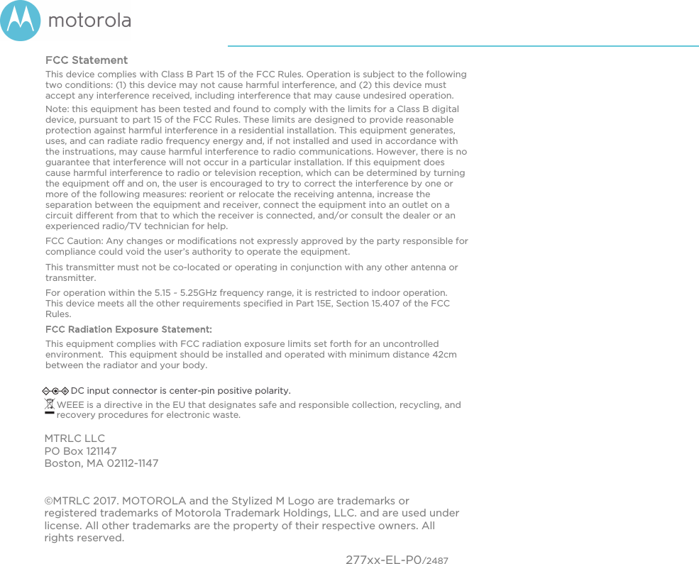 FCC Statement  This device complies with Class B Part 15 of the FCC Rules. Operation is subject to the following two conditions: (1) this device may not cause harmful interference, and (2) this device must accept any interference received, including interference that may cause undesired operation.   Note: this equipment has been tested and found to comply with the limits for a Class B digital device, pursuant to part 15 of the FCC Rules. These limits are designed to provide reasonable protection against harmful interference in a residential installation. This equipment generates, uses, and can radiate radio frequency energy and, if not installed and used in accordance with the instruations, may cause harmful interference to radio communications. However, there is no guarantee that interference will not occur in a particular installation. If this equipment does cause harmful interference to radio or television reception, which can be determined by turning the equipment off and on, the user is encouraged to try to correct the interference by one or more of the following measures: reorient or relocate the receiving antenna, increase the separation between the equipment and receiver, connect the equipment into an outlet on a circuit different from that to which the receiver is connected, and/or consult the dealer or an experienced radio/TV technician for help.  FCC Caution: Any changes or modifications not expressly approved by the party responsible for compliance could void the user’s authority to operate the equipment. This transmitter must not be co-located or operating in conjunction with any other antenna or transmitter.  For operation within the 5.15 ~ 5.25GHz frequency range, it is restricted to indoor operation.  This device meets all the other requirements specified in Part 15E, Section 15.407 of the FCC Rules.FCC Radiation Exposure Statement: This equipment complies with FCC radiation exposure limits set forth for an uncontrolled environment.  This equipment should be installed and operated with minimum distance 42cm between the radiator and your body.   DC input connector is center-pin positive polarity. WEEE is a directive in the EU that designates safe and responsible collection, recycling, and recovery procedures for electronic waste. MTRLC LLC PO Box 121147 Boston, MA 02112-1147 ©MTRLC 2017. MOTOROLA and the Stylized M Logo are trademarks or registered trademarks of Motorola Trademark Holdings, LLC. and are used under license. All other trademarks are the property of their respective owners. All rights reserved.    277xx-EL-P0/2487 