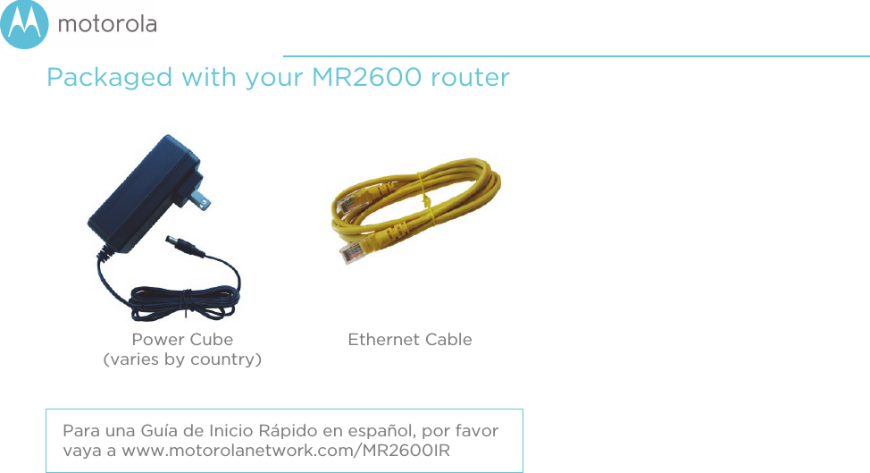 Packaged with your MR2600 router Power Cube (varies by country)Ethernet Cable Para una Guía de Inicio Rápido en español, por favor vaya a www.motorolanetwork.com/MR2600IR 