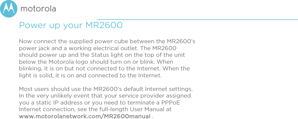       Power up your MR2600  Now connect the supplied power cube between the MR2600’s power jack and a working electrical outlet. The MR2600 should power up and the Status light on the top of the unit below the Motorola logo should turn on or blink. When blinking, it is on but not connected to the Internet. When the light is solid, it is on and connected to the Internet.   Most users should use the MR2600’s default Internet settings. In the very unlikely event that your service provider assigned you a static IP address or you need to terminate a PPPoE Internet connection, see the full-length User Manual at www.motorolanetwork.com/MR2600manual .   