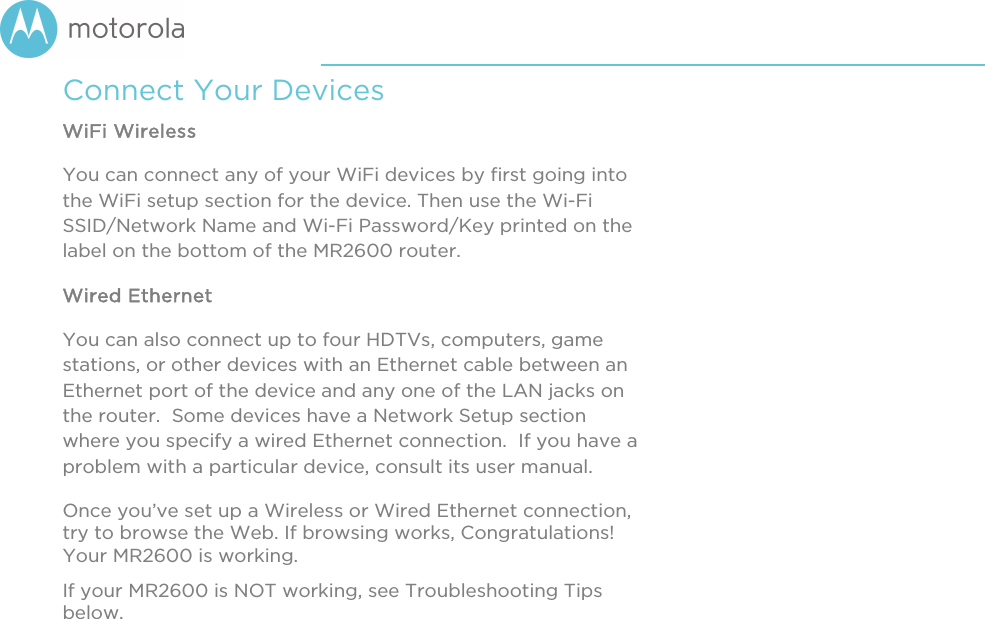       Connect Your Devices WiFi Wireless You can connect any of your WiFi devices by first going into the WiFi setup section for the device. Then use the Wi-Fi SSID/Network Name and Wi-Fi Password/Key printed on the label on the bottom of the MR2600 router. Wired Ethernet You can also connect up to four HDTVs, computers, game stations, or other devices with an Ethernet cable between an Ethernet port of the device and any one of the LAN jacks on the router.  Some devices have a Network Setup section where you specify a wired Ethernet connection.  If you have a problem with a particular device, consult its user manual. Once you’ve set up a Wireless or Wired Ethernet connection, try to browse the Web. If browsing works, Congratulations! Your MR2600 is working.   If your MR2600 is NOT working, see Troubleshooting Tips below.  