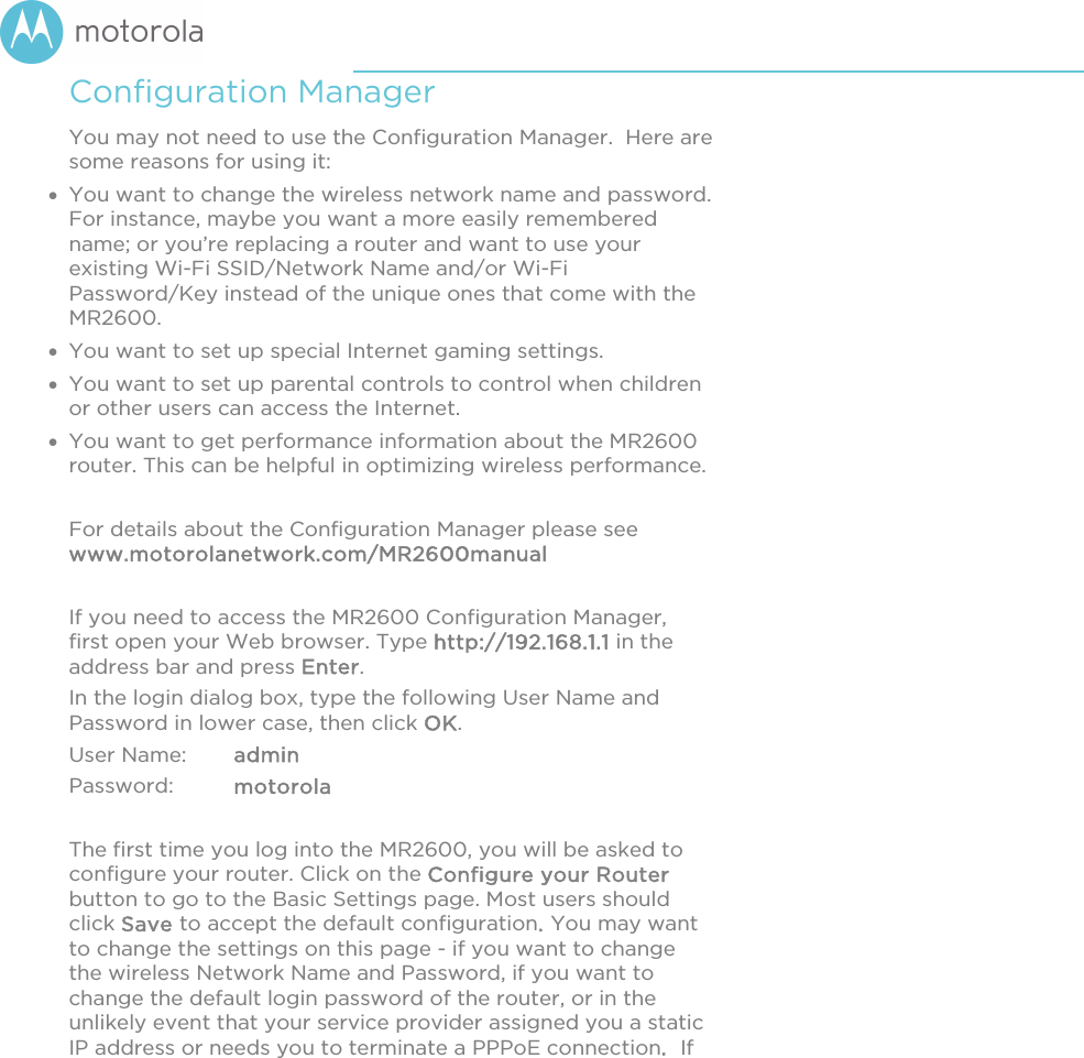       Configuration Manager You may not need to use the Configuration Manager.  Here are some reasons for using it:  You want to change the wireless network name and password. For instance, maybe you want a more easily remembered name; or you’re replacing a router and want to use your existing Wi-Fi SSID/Network Name and/or Wi-Fi Password/Key instead of the unique ones that come with the MR2600.   You want to set up special Internet gaming settings.  You want to set up parental controls to control when children or other users can access the Internet.  You want to get performance information about the MR2600 router. This can be helpful in optimizing wireless performance.   For details about the Configuration Manager please see www.motorolanetwork.com/MR2600manual  If you need to access the MR2600 Configuration Manager, first open your Web browser. Type http://192.168.1.1 in the address bar and press Enter. In the login dialog box, type the following User Name and Password in lower case, then click OK.  User Name:  admin Password:  motorola  The first time you log into the MR2600, you will be asked to configure your router. Click on the Configure your Router button to go to the Basic Settings page. Most users should click Save to accept the default configuration. You may want to change the settings on this page - if you want to change the wireless Network Name and Password, if you want to change the default login password of the router, or in the unlikely event that your service provider assigned you a static IP address or needs you to terminate a PPPoE connection.  If 