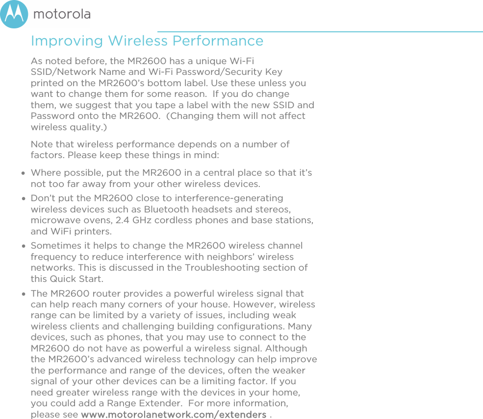       Improving Wireless Performance As noted before, the MR2600 has a unique Wi-Fi SSID/Network Name and Wi-Fi Password/Security Key printed on the MR2600’s bottom label. Use these unless you want to change them for some reason.  If you do change them, we suggest that you tape a label with the new SSID and Password onto the MR2600.  (Changing them will not affect wireless quality.) Note that wireless performance depends on a number of factors. Please keep these things in mind:  Where possible, put the MR2600 in a central place so that it’s not too far away from your other wireless devices.  Don’t put the MR2600 close to interference-generating wireless devices such as Bluetooth headsets and stereos, microwave ovens, 2.4 GHz cordless phones and base stations, and WiFi printers.   Sometimes it helps to change the MR2600 wireless channel frequency to reduce interference with neighbors’ wireless networks. This is discussed in the Troubleshooting section of this Quick Start.  The MR2600 router provides a powerful wireless signal that can help reach many corners of your house. However, wireless range can be limited by a variety of issues, including weak wireless clients and challenging building configurations. Many devices, such as phones, that you may use to connect to the MR2600 do not have as powerful a wireless signal. Although the MR2600’s advanced wireless technology can help improve the performance and range of the devices, often the weaker signal of your other devices can be a limiting factor. If you need greater wireless range with the devices in your home, you could add a Range Extender.  For more information, please see www.motorolanetwork.com/extenders .    