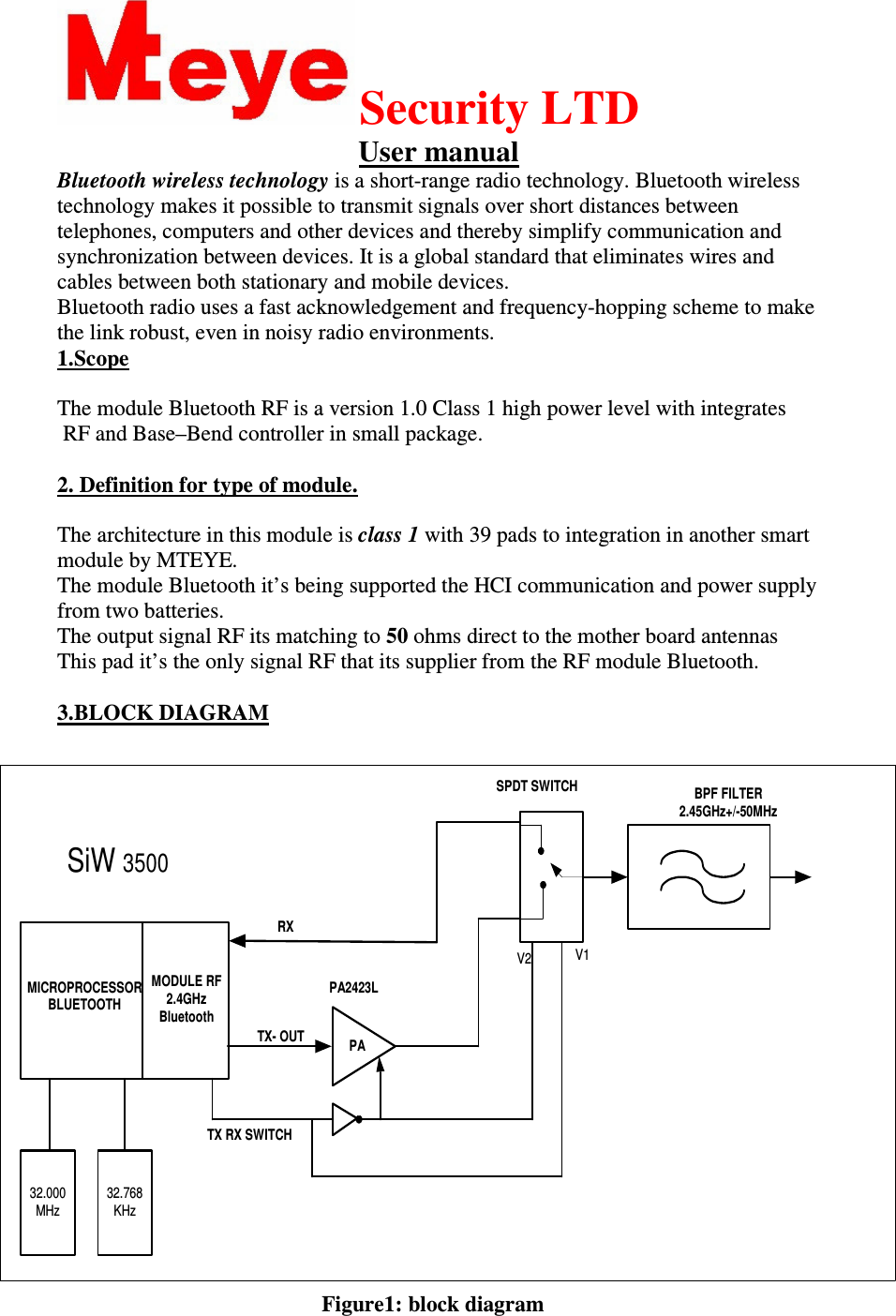  Security LTD User manual Bluetooth wireless technology is a short-range radio technology. Bluetooth wireless technology makes it possible to transmit signals over short distances between telephones, computers and other devices and thereby simplify communication and synchronization between devices. It is a global standard that eliminates wires and cables between both stationary and mobile devices. Bluetooth radio uses a fast acknowledgement and frequency-hopping scheme to make the link robust, even in noisy radio environments.  1.Scope   The module Bluetooth RF is a version 1.0 Class 1 high power level with integrates  RF and Base–Bend controller in small package.  2. Definition for type of module.  The architecture in this module is class 1 with 39 pads to integration in another smart module by MTEYE. The module Bluetooth it’s being supported the HCI communication and power supply from two batteries. The output signal RF its matching to 50 ohms direct to the mother board antennas  This pad it’s the only signal RF that its supplier from the RF module Bluetooth.  3.BLOCK DIAGRAM                                                                                                                          Figure1: block diagram PABPF FILTER2.45GHz+/-50MHzSiW 3500MODULE RF2.4GHzBluetoothMICROPROCESSORBLUETOOTHV1V2RXTX- OUTSPDT SWITCHPA2423L32.000MHz32.768KHzTX RX SWITCH