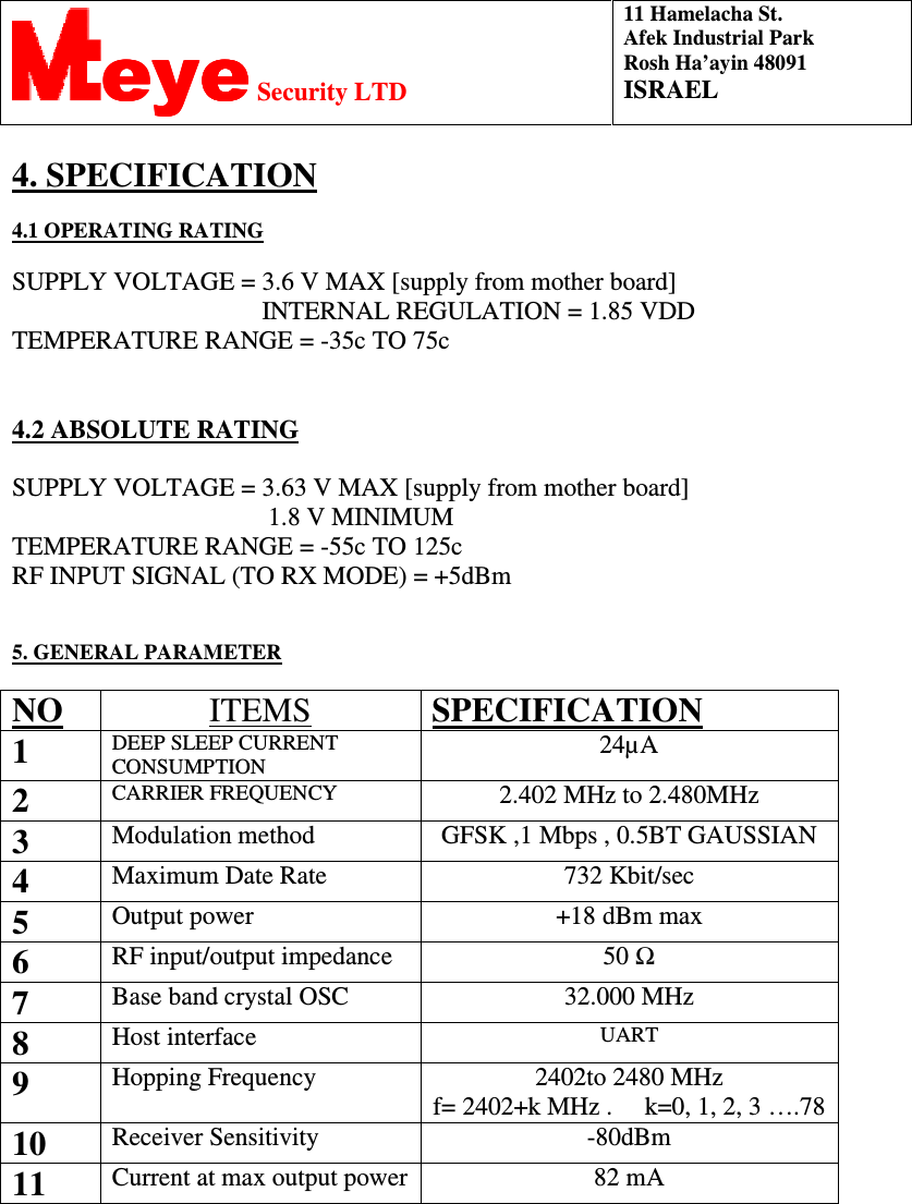 11 Hamelacha St. Afek Industrial Park Rosh Ha’ayin 48091 ISRAEL eyeeyeeyeeye Security LTD  4. SPECIFICATION   OPERATING RATING4.1  SUPPLY VOLTAGE = 3.6 V MAX [supply from mother board]                                        INTERNAL REGULATION = 1.85 VDD  TEMPERATURE RANGE = -35c TO 75c    ABSOLUTE RATING4.2  SUPPLY VOLTAGE = 3.63 V MAX [supply from mother board]                                         1.8 V MINIMUM  TEMPERATURE RANGE = -55c TO 125c RF INPUT SIGNAL (TO RX MODE) = +5dBm    5. GENERAL PARAMETER   NO   ITEMS SPECIFICATION  1  DEEP SLEEP CURRENT CONSUMPTION   24µA  2  CARRIER FREQUENCY    2.402 MHz to 2.480MHz 3  Modulation method   GFSK ,1 Mbps , 0.5BT GAUSSIAN 4  Maximum Date Rate   732 Kbit/sec  5  Output power   +18 dBm max 6  RF input/output impedance   50 Ω 7  Base band crystal OSC   32.000 MHz 8  Host interface   UART 9  Hopping Frequency   2402to 2480 MHz f= 2402+k MHz .     k=0, 1, 2, 3 ….78 10  Receiver Sensitivity   -80dBm 11  Current at max output power 82 mA               