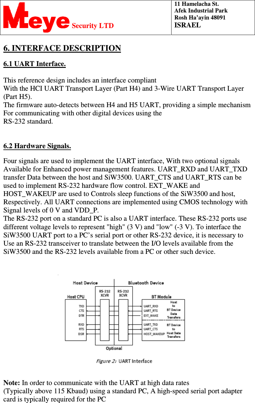  11 Hamelacha St. Afek Industrial Park Rosh Ha’ayin 48091 ISRAEL eyeeyeeyeeye Security LTD  INTERFACE DESCRIPTION. 6  6.1 UART Interface.  This reference design includes an interface compliant With the HCI UART Transport Layer (Part H4) and 3-Wire UART Transport Layer (Part H5).  The firmware auto-detects between H4 and H5 UART, providing a simple mechanism For communicating with other digital devices using the RS-232 standard.   6.2 Hardware Signals.  Four signals are used to implement the UART interface, With two optional signals Available for Enhanced power management features. UART_RXD and UART_TXD transfer Data between the host and SiW3500. UART_CTS and UART_RTS can be used to implement RS-232 hardware flow control. EXT_WAKE and HOST_WAKEUP are used to Controls sleep functions of the SiW3500 and host, Respectively. All UART connections are implemented using CMOS technology with Signal levels of 0 V and VDD_P. The RS-232 port on a standard PC is also a UART interface. These RS-232 ports use different voltage levels to represent &quot;high&quot; (3 V) and &quot;low&quot; (-3 V). To interface the SiW3500 UART port to a PC’s serial port or other RS-232 device, it is necessary to Use an RS-232 transceiver to translate between the I/O levels available from the SiW3500 and the RS-232 levels available from a PC or other such device.    Note: In order to communicate with the UART at high data rates  (Typically above 115 Kbaud) using a standard PC, A high-speed serial port adapter card is typically required for the PC    