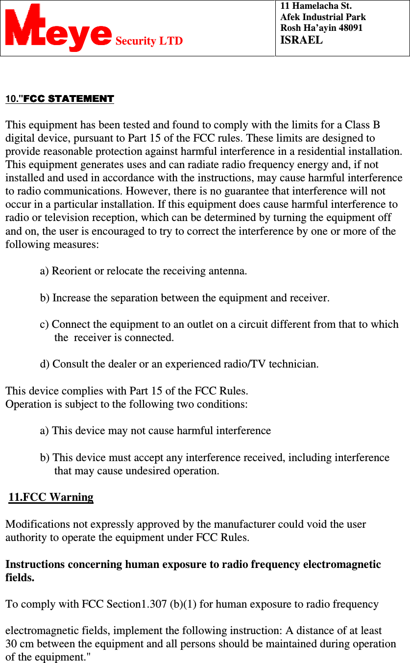  11 Hamelacha St. Afek Industrial Park Rosh Ha’ayin 48091 ISRAEL eyeeyeeyeeye Security LTD   10.&quot;FCC STATEMENTFCC STATEMENTFCC STATEMENTFCC STATEMENT This equipment has been tested and found to comply with the limits for a Class B digital device, pursuant to Part 15 of the FCC rules. These limits are designed to provide reasonable protection against harmful interference in a residential installation. This equipment generates uses and can radiate radio frequency energy and, if not installed and used in accordance with the instructions, may cause harmful interference to radio communications. However, there is no guarantee that interference will not occur in a particular installation. If this equipment does cause harmful interference to radio or television reception, which can be determined by turning the equipment off and on, the user is encouraged to try to correct the interference by one or more of the following measures:             a) Reorient or relocate the receiving antenna.             b) Increase the separation between the equipment and receiver.             c) Connect the equipment to an outlet on a circuit different from that to which                   the  receiver is connected.             d) Consult the dealer or an experienced radio/TV technician. This device complies with Part 15 of the FCC Rules.                                         Operation is subject to the following two conditions:             a) This device may not cause harmful interference             b) This device must accept any interference received, including interference                       that may cause undesired operation.  11.FCC Warning Modifications not expressly approved by the manufacturer could void the user authority to operate the equipment under FCC Rules. Instructions concerning human exposure to radio frequency electromagnetic fields. To comply with FCC Section1.307 (b)(1) for human exposure to radio frequency electromagnetic fields, implement the following instruction: A distance of at least     30 cm between the equipment and all persons should be maintained during operation of the equipment.&quot; 