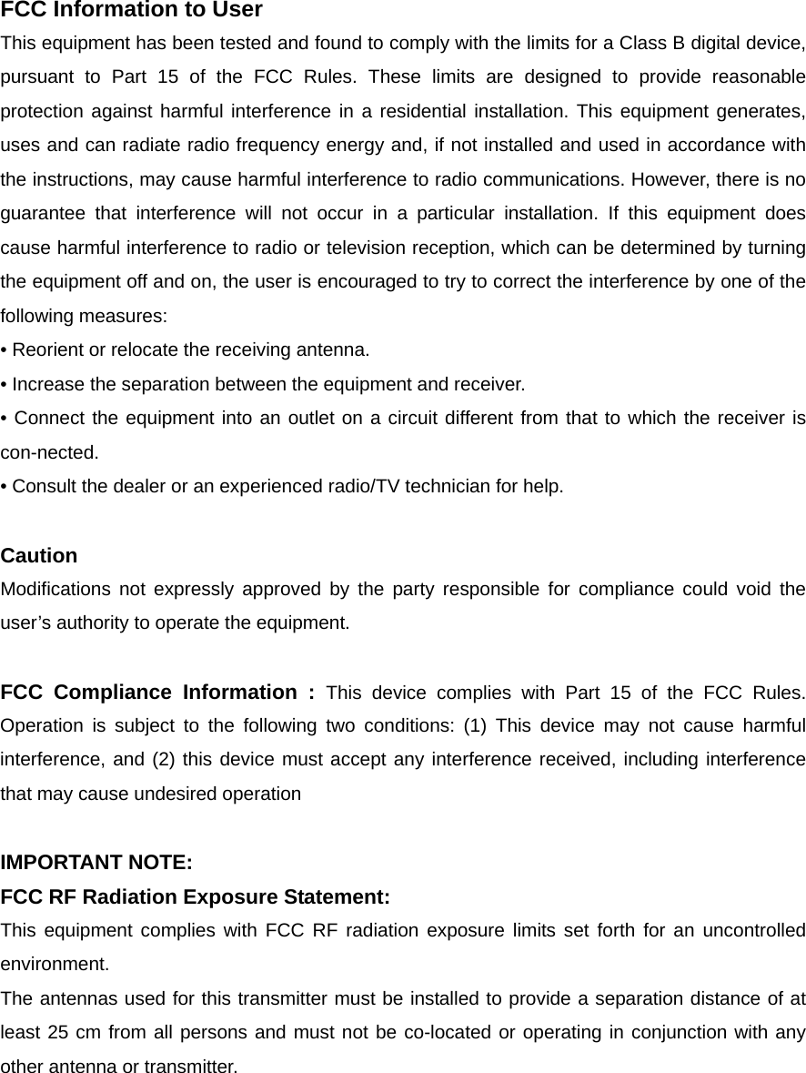 FCC Information to User This equipment has been tested and found to comply with the limits for a Class B digital device, pursuant to Part 15 of the FCC Rules. These limits are designed to provide reasonable protection against harmful interference in a residential installation. This equipment generates, uses and can radiate radio frequency energy and, if not installed and used in accordance with the instructions, may cause harmful interference to radio communications. However, there is no guarantee that interference will not occur in a particular installation. If this equipment does cause harmful interference to radio or television reception, which can be determined by turning the equipment off and on, the user is encouraged to try to correct the interference by one of the following measures: • Reorient or relocate the receiving antenna. • Increase the separation between the equipment and receiver. • Connect the equipment into an outlet on a circuit different from that to which the receiver is con-nected. • Consult the dealer or an experienced radio/TV technician for help.  Caution Modifications not expressly approved by the party responsible for compliance could void the user’s authority to operate the equipment.  FCC Compliance Information : This device complies with Part 15 of the FCC Rules. Operation is subject to the following two conditions: (1) This device may not cause harmful interference, and (2) this device must accept any interference received, including interference that may cause undesired operation  IMPORTANT NOTE: FCC RF Radiation Exposure Statement: This equipment complies with FCC RF radiation exposure limits set forth for an uncontrolled environment.  The antennas used for this transmitter must be installed to provide a separation distance of at least 25 cm from all persons and must not be co-located or operating in conjunction with any other antenna or transmitter. 