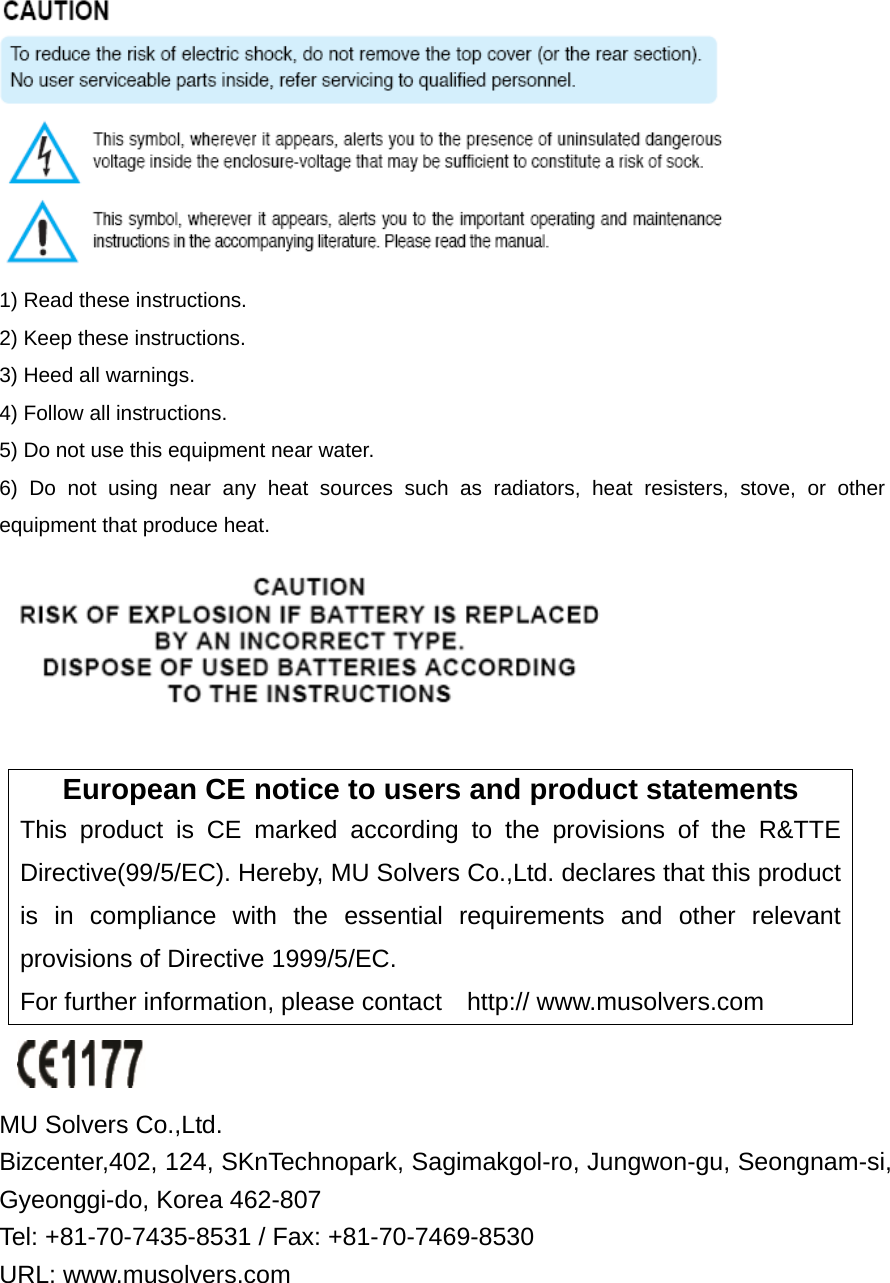  1) Read these instructions. 2) Keep these instructions. 3) Heed all warnings. 4) Follow all instructions.   5) Do not use this equipment near water. 6) Do not using near any heat sources such as radiators, heat resisters, stove, or other equipment that produce heat.   European CE notice to users and product statements This product is CE marked according to the provisions of the R&amp;TTE Directive(99/5/EC). Hereby, MU Solvers Co.,Ltd. declares that this product is in compliance with the essential requirements and other relevant provisions of Directive 1999/5/EC.   For further information, please contact    http:// www.musolvers.com   MU Solvers Co.,Ltd.   Bizcenter,402, 124, SKnTechnopark, Sagimakgol-ro, Jungwon-gu, Seongnam-si, Gyeonggi-do, Korea 462-807   Tel: +81-70-7435-8531 / Fax: +81-70-7469-8530   URL: www.musolvers.com  