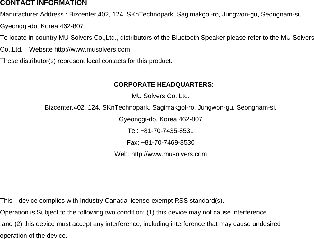  CONTACT INFORMATION Manufacturer Address : Bizcenter,402, 124, SKnTechnopark, Sagimakgol-ro, Jungwon-gu, Seongnam-si, Gyeonggi-do, Korea 462-807 To locate in-country MU Solvers Co.,Ltd., distributors of the Bluetooth Speaker please refer to the MU Solvers Co.,Ltd.  Website http://www.musolvers.com These distributor(s) represent local contacts for this product.  CORPORATE HEADQUARTERS: MU Solvers Co.,Ltd.   Bizcenter,402, 124, SKnTechnopark, Sagimakgol-ro, Jungwon-gu, Seongnam-si,   Gyeonggi-do, Korea 462-807   Tel: +81-70-7435-8531 Fax: +81-70-7469-8530 Web: http://www.musolvers.com    This  device complies with Industry Canada license-exempt RSS standard(s).   Operation is Subject to the following two condition: (1) this device may not cause interference ,and (2) this device must accept any interference, including interference that may cause undesired   operation of the device.                   