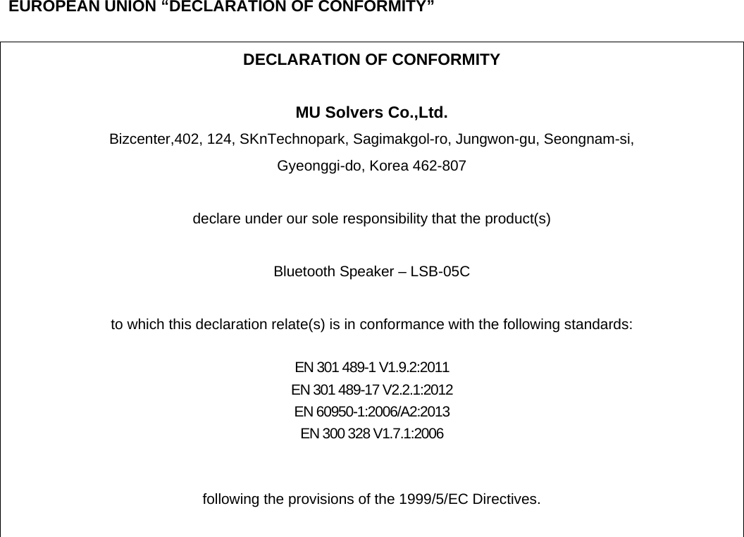      EUROPEAN UNION “DECLARATION OF CONFORMITY”  DECLARATION OF CONFORMITY  MU Solvers Co.,Ltd. Bizcenter,402, 124, SKnTechnopark, Sagimakgol-ro, Jungwon-gu, Seongnam-si,   Gyeonggi-do, Korea 462-807  declare under our sole responsibility that the product(s)  Bluetooth Speaker – LSB-05C  to which this declaration relate(s) is in conformance with the following standards:  EN 301 489-1 V1.9.2:2011 EN 301 489-17 V2.2.1:2012 EN 60950-1:2006/A2:2013 EN 300 328 V1.7.1:2006   following the provisions of the 1999/5/EC Directives.   