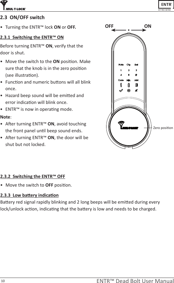 10 ENTR™ Dead Bolt User Manual• TurningtheENTR™lockON or OFF.2.3.1  Switching the ENTR™ ONBeforeturningENTR™ ON, verifythatthedoorisshut.• MovetheswitchtotheONposion.Makesurethattheknobisinthezeroposion(seeillustraon).• Funconandnumericbuonswillallblinkonce.• Hazardbeepsoundwillbeemiedanderrorindicaonwillblinkonce.• ENTR™isnowinoperang mode.Note: • AerturningENTR™ON,avoidtouchingthefrontpanelunlbeepsoundends.• AerturningENTR™ON,thedoorwillbeshutbutnotlocked.2.3  ON/OFF switch2.3.2  Switching the ENTR™ OFF• MovetheswitchtoOFFposion.2.3.3  Low baery indicaonBaeryredsignalrapidlyblinkingand2longbeepswillbeemiedduringeverylock/unlockacon,indicangthatthebaeryislowandneedstobecharged.OFF ON•Zeroposion