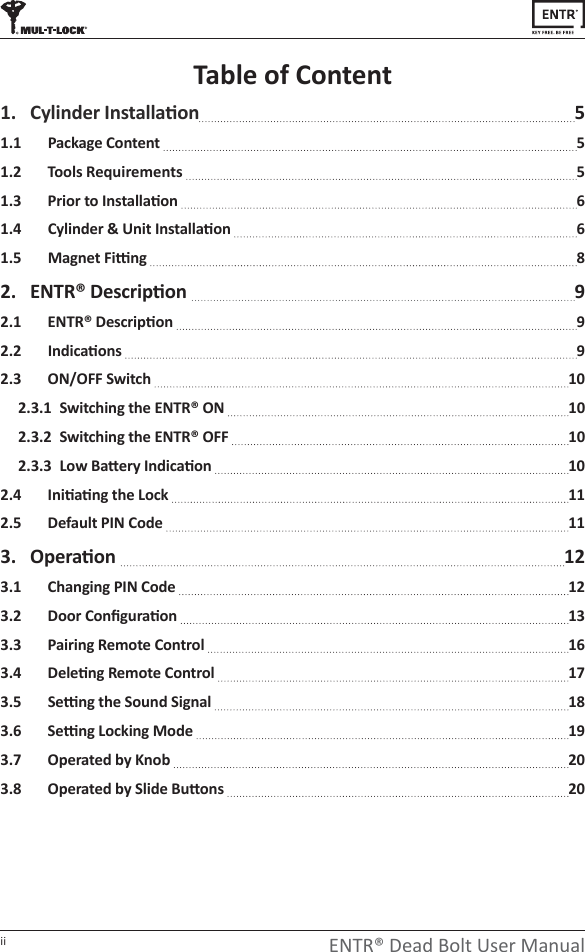 ii ENTR® Dead Bolt User ManualTable of Content1.  ǇůŝŶĚĞƌ/ŶƐƚĂůůĂƟŽŶ 51.1   Package Content   51.2   Tools Requirements   5ϭ͘ϯ WƌŝŽƌƚŽ/ŶƐƚĂůůĂƟŽŶ 6ϭ͘ϰ ǇůŝŶĚĞƌΘhŶŝƚ/ŶƐƚĂůůĂƟŽŶ 6ϭ͘ϱ DĂŐŶĞƚ&amp;ŝƫŶŐ 82.  EdZΠĞƐĐƌŝƉƟŽŶ  9Ϯ͘ϭ EdZΠĞƐĐƌŝƉƟŽŶ 9Ϯ͘Ϯ /ŶĚŝĐĂƟŽŶƐ 92.3   ON/OFF Switch   102.3.1  Switching the ENTR® ON   102.3.2  Switching the ENTR® OFF   10Ϯ͘ϯ͘ϯ&gt;ŽǁĂƩĞƌǇ/ŶĚŝĐĂƟŽŶ 10Ϯ͘ϰ /ŶŝƟĂƟŶŐƚŚĞ&gt;ŽĐŬ 112.5   Default PIN Code   113.  KƉĞƌĂƟŽŶ   123.1  Changing PIN Code   12ϯ͘Ϯ ŽŽƌŽŶĮŐƵƌĂƟŽŶ 133.3   Pairing Remote Control   16ϯ͘ϰ ĞůĞƟŶŐZĞŵŽƚĞŽŶƚƌŽů 17ϯ͘ϱ ^ĞƫŶŐƚŚĞ^ŽƵŶĚ^ŝŐŶĂů 18ϯ͘ϲ ^ĞƫŶŐ&gt;ŽĐŬŝŶŐDŽĚĞ 193.7  Operated by Knob   20ϯ͘ϴ KƉĞƌĂƚĞĚďǇ^ůŝĚĞƵƩŽŶƐ 20