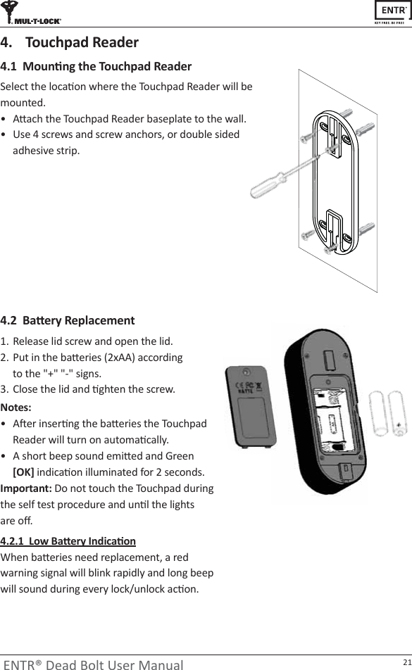 21ENTR® Dead Bolt User Manualϰ͘ϭDŽƵŶƟŶŐƚŚĞdŽƵĐŚƉĂĚZĞĂĚĞƌ^ĞůĞĐƚƚŚĞůŽĐĂƟŽŶǁŚĞƌĞƚŚĞdŽƵĐŚƉĂĚZĞĂĚĞƌǁŝůůďĞmounted.ͻ ƩĂĐŚƚŚĞdŽƵĐŚƉĂĚZĞĂĚĞƌďĂƐĞƉůĂƚĞƚŽƚŚĞǁĂůů͘ͻ hƐĞϰƐĐƌĞǁƐĂŶĚƐĐƌĞǁĂŶĐŚŽƌƐ͕ŽƌĚŽƵďůĞƐŝĚĞĚadhesive strip.ϰ͘ϮĂƩĞƌǇZĞƉůĂĐĞŵĞŶƚ1.  Release lid screw and open the lid. 2.  WƵƚŝŶƚŚĞďĂƩĞƌŝĞƐ;ϮǆͿĂĐĐŽƌĚŝŶŐ ƚŽƚŚĞΗнΗΗͲΗƐŝŐŶƐ͘3.  ůŽƐĞƚŚĞůŝĚĂŶĚƟŐŚƚĞŶƚŚĞƐĐƌĞǁ͘Notes: ͻ ŌĞƌŝŶƐĞƌƟŶŐƚŚĞďĂƩĞƌŝĞƐƚŚĞdŽƵĐŚƉĂĚZĞĂĚĞƌǁŝůůƚƵƌŶŽŶĂƵƚŽŵĂƟĐĂůůǇ͘ͻ ƐŚŽƌƚďĞĞƉƐŽƵŶĚĞŵŝƩĞĚĂŶĚ&apos;ƌĞĞŶ[OK]ŝŶĚŝĐĂƟŽŶŝůůƵŵŝŶĂƚĞĚĨŽƌϮƐĞĐŽŶĚƐ͘Important:ŽŶŽƚƚŽƵĐŚƚŚĞdŽƵĐŚƉĂĚĚƵƌŝŶŐƚŚĞƐĞůĨƚĞƐƚƉƌŽĐĞĚƵƌĞĂŶĚƵŶƟůƚŚĞůŝŐŚƚƐĂƌĞŽī͘ϰ͘Ϯ͘ϭ&gt;ŽǁĂƩĞƌǇ/ŶĚŝĐĂƟŽŶtŚĞŶďĂƩĞƌŝĞƐŶĞĞĚƌĞƉůĂĐĞŵĞŶƚ͕ĂƌĞĚǁĂƌŶŝŶŐƐŝŐŶĂůǁŝůůďůŝŶŬƌĂƉŝĚůǇĂŶĚůŽŶŐďĞĞƉǁŝůůƐŽƵŶĚĚƵƌŝŶŐĞǀĞƌǇůŽĐŬͬƵŶůŽĐŬĂĐƟŽŶ͘4.  Touchpad Reader