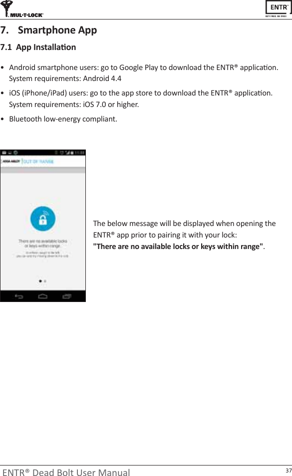 37ENTR® Dead Bolt User Manualͻ ŶĚƌŽŝĚƐŵĂƌƚƉŚŽŶĞƵƐĞƌƐ͗ŐŽƚŽ&apos;ŽŽŐůĞWůĂǇƚŽĚŽǁŶůŽĂĚƚŚĞEdZΠĂƉƉůŝĐĂƟŽŶ͘ System requirements: Android 4.4ͻ ŝK^;ŝWŚŽŶĞͬŝWĂĚͿƵƐĞƌƐ͗ŐŽƚŽƚŚĞĂƉƉƐƚŽƌĞƚŽĚŽǁŶůŽĂĚƚŚĞEdZΠĂƉƉůŝĐĂƟŽŶ͘ ^ǇƐƚĞŵƌĞƋƵŝƌĞŵĞŶƚƐ͗ŝK^ϳ͘ϬŽƌŚŝŐŚĞƌ͘ͻ ůƵĞƚŽŽƚŚůŽǁͲĞŶĞƌŐǇĐŽŵƉůŝĂŶƚ͘ϳ͘ϭƉƉ/ŶƐƚĂůůĂƟŽŶ7.  Smartphone AppdŚĞďĞůŽǁŵĞƐƐĂŐĞǁŝůůďĞĚŝƐƉůĂǇĞĚǁŚĞŶŽƉĞŶŝŶŐƚŚĞEdZΠĂƉƉƉƌŝŽƌƚŽƉĂŝƌŝŶŐŝƚǁŝƚŚǇŽƵƌůŽĐŬ͗ ΗdŚĞƌĞĂƌĞŶŽĂǀĂŝůĂďůĞůŽĐŬƐŽƌŬĞǇƐǁŝƚŚŝŶƌĂŶŐĞΗ.