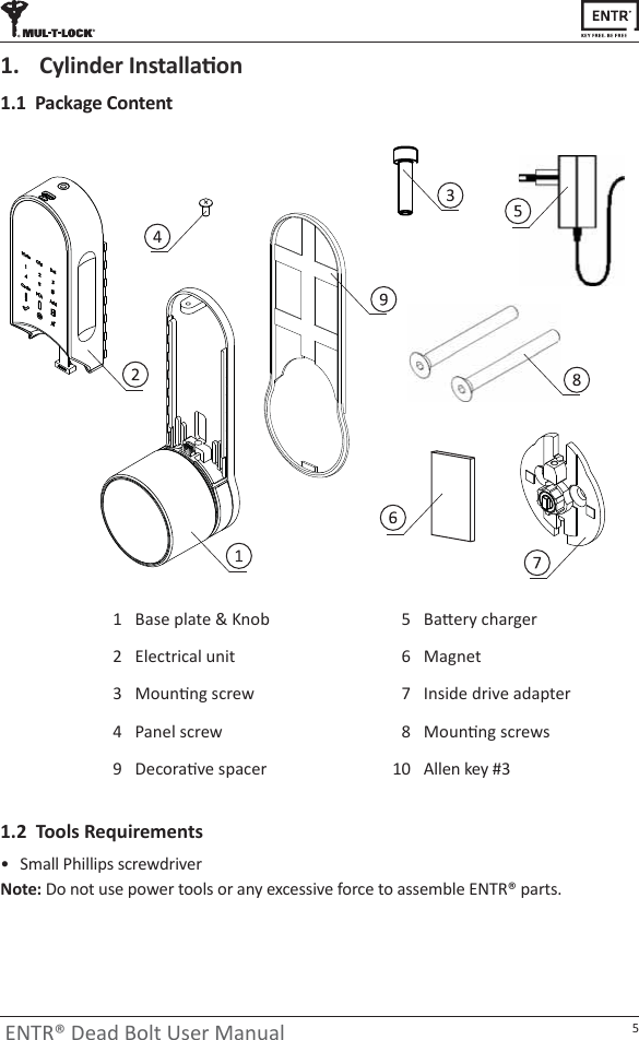 5ENTR® Dead Bolt User Manual1.1  Package Content1.  ǇůŝŶĚĞƌ/ŶƐƚĂůůĂƟŽŶ1.2  Tools Requirementsͻ Small Phillips screwdriverNote: Do not use power tools or any excessive force to assemble ENTR® parts.ĂƩĞƌǇĐŚĂƌŐĞƌ5DĂŐŶĞƚ6Inside drive adapter7DŽƵŶƟŶŐƐĐƌĞǁƐ8Base plate &amp; Knob1Electrical unit2DŽƵŶƟŶŐƐĐƌĞǁ3Panel screw4ĞĐŽƌĂƟǀĞƐƉĂĐĞƌ9 Allen key #310