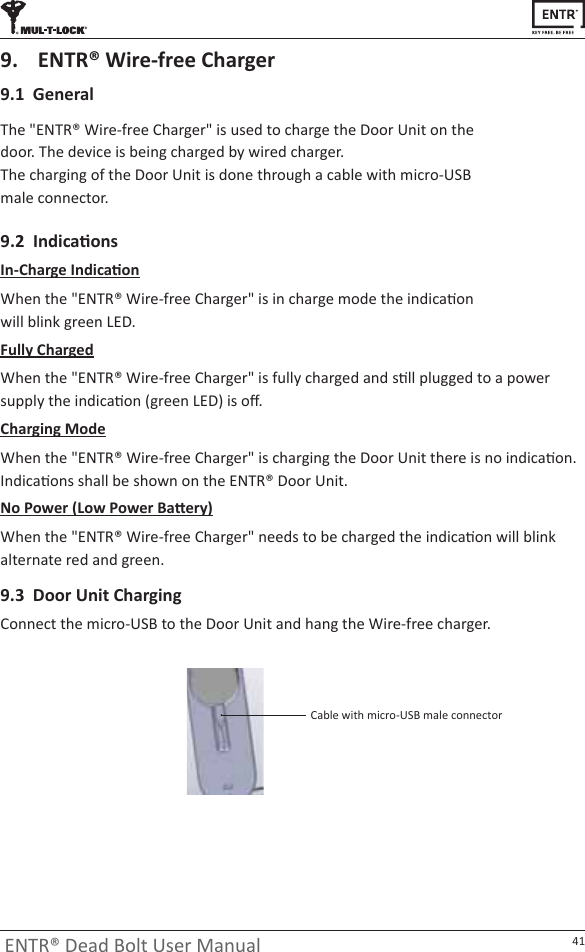 41ENTR® Dead Bolt User Manual9.1  GeneraldŚĞΗEdZΠtŝƌĞͲĨƌĞĞŚĂƌŐĞƌΗŝƐƵƐĞĚƚŽĐŚĂƌŐĞƚŚĞŽŽƌhŶŝƚŽŶƚŚĞĚŽŽƌ͘dŚĞĚĞǀŝĐĞŝƐďĞŝŶŐĐŚĂƌŐĞĚďǇǁŝƌĞĚĐŚĂƌŐĞƌ͘dŚĞĐŚĂƌŐŝŶŐŽĨƚŚĞŽŽƌhŶŝƚŝƐĚŽŶĞƚŚƌŽƵŐŚĂĐĂďůĞǁŝƚŚŵŝĐƌŽͲh^male connector. 9.  ENTR® Wire-free Charger/ŶͲŚĂƌŐĞ/ŶĚŝĐĂƟŽŶtŚĞŶƚŚĞΗEdZΠtŝƌĞͲĨƌĞĞŚĂƌŐĞƌΗŝƐŝŶĐŚĂƌŐĞŵŽĚĞƚŚĞŝŶĚŝĐĂƟŽŶǁŝůůďůŝŶŬŐƌĞĞŶ&gt;͘ϵ͘Ϯ/ŶĚŝĐĂƟŽŶƐFully ChargedtŚĞŶƚŚĞΗEdZΠtŝƌĞͲĨƌĞĞŚĂƌŐĞƌΗŝƐĨƵůůǇĐŚĂƌŐĞĚĂŶĚƐƟůůƉůƵŐŐĞĚƚŽĂƉŽǁĞƌƐƵƉƉůǇƚŚĞŝŶĚŝĐĂƟŽŶ;ŐƌĞĞŶ&gt;ͿŝƐŽī͘Charging ModetŚĞŶƚŚĞΗEdZΠtŝƌĞͲĨƌĞĞŚĂƌŐĞƌΗŝƐĐŚĂƌŐŝŶŐƚŚĞŽŽƌhŶŝƚƚŚĞƌĞŝƐŶŽŝŶĚŝĐĂƟŽŶ͘/ŶĚŝĐĂƟŽŶƐƐŚĂůůďĞƐŚŽǁŶŽŶƚŚĞEdZΠŽŽƌhŶŝƚ͘EŽWŽǁĞƌ;&gt;ŽǁWŽǁĞƌĂƩĞƌǇͿtŚĞŶƚŚĞΗEdZΠtŝƌĞͲĨƌĞĞŚĂƌŐĞƌΗŶĞĞĚƐƚŽďĞĐŚĂƌŐĞĚƚŚĞŝŶĚŝĐĂƟŽŶǁŝůůďůŝŶŬĂůƚĞƌŶĂƚĞƌĞĚĂŶĚŐƌĞĞŶ͘ĂďůĞǁŝƚŚŵŝĐƌŽͲh^ŵĂůĞĐŽŶŶĞĐƚŽƌ9.3  Door Unit ChargingŽŶŶĞĐƚƚŚĞŵŝĐƌŽͲh^ƚŽƚŚĞŽŽƌhŶŝƚĂŶĚŚĂŶŐƚŚĞtŝƌĞͲĨƌĞĞĐŚĂƌŐĞƌ͘