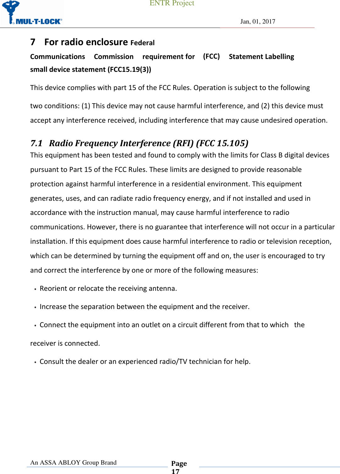 ENTR Project     Jan, 01, 2017 An ASSA ABLOY Group Brand  Page 17  (FCC)   Statement Labelling 7 For radio enclosure Federal           Communications     Commission     requirement for small device statement (FCC15.19(3)) This device complies with part 15 of the FCC Rules. Operation is subject to the following two conditions: (1) This device may not cause harmful interference, and (2) this device must accept any interference received, including interference that may cause undesired operation. 7.1 Radio Frequency Interference (RFI) (FCC 15.105) This equipment has been tested and found to comply with the limits for Class B digital devices pursuant to Part 15 of the FCC Rules. These limits are designed to provide reasonable protection against harmful interference in a residential environment. This equipment generates, uses, and can radiate radio frequency energy, and if not installed and used in accordance with the instruction manual, may cause harmful interference to radio communications. However, there is no guarantee that interference will not occur in a particular installation. If this equipment does cause harmful interference to radio or television reception, which can be determined by turning the equipment off and on, the user is encouraged to try and correct the interference by one or more of the following measures: •Reorient or relocate the receiving antenna.•Increase the separation between the equipment and the receiver.•Connect the equipment into an outlet on a circuit different from that to which   thereceiver is connected. •Consult the dealer or an experienced radio/TV technician for help.