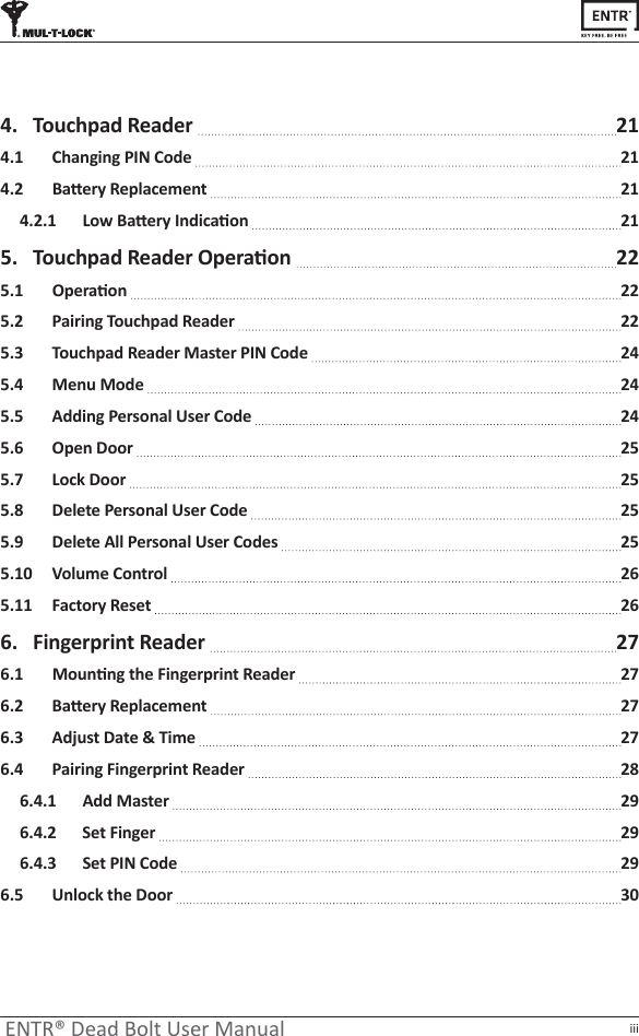 iiiENTR® Dead Bolt User Manual4.  Touchpad Reader   214.1  Changing PIN Code   21ϰ͘Ϯ ĂƩĞƌǇZĞƉůĂĐĞŵĞŶƚ 21ϰ͘Ϯ͘ϭ &gt;ŽǁĂƩĞƌǇ/ŶĚŝĐĂƟŽŶ 215.  dŽƵĐŚƉĂĚZĞĂĚĞƌKƉĞƌĂƟŽŶ  22ϱ͘ϭ KƉĞƌĂƟŽŶ 225.2   Pairing Touchpad Reader   225.3   Touchpad Reader Master PIN Code   245.4   Menu Mode   245.5   Adding Personal User Code   245.6   Open Door   255.7   Lock Door   255.8   Delete Personal User Code   255.9   Delete All Personal User Codes   255.10   Volume Control   265.11   Factory Reset   266.  Fingerprint Reader   27ϲ͘ϭ DŽƵŶƟŶŐƚŚĞ&amp;ŝŶŐĞƌƉƌŝŶƚZĞĂĚĞƌ 27ϲ͘Ϯ ĂƩĞƌǇZĞƉůĂĐĞŵĞŶƚ 276.3  Adjust Date &amp; Time   276.4   Pairing Fingerprint Reader   286.4.1   Add Master   296.4.2   Set Finger   296.4.3   Set PIN Code   296.5  Unlock the Door   30