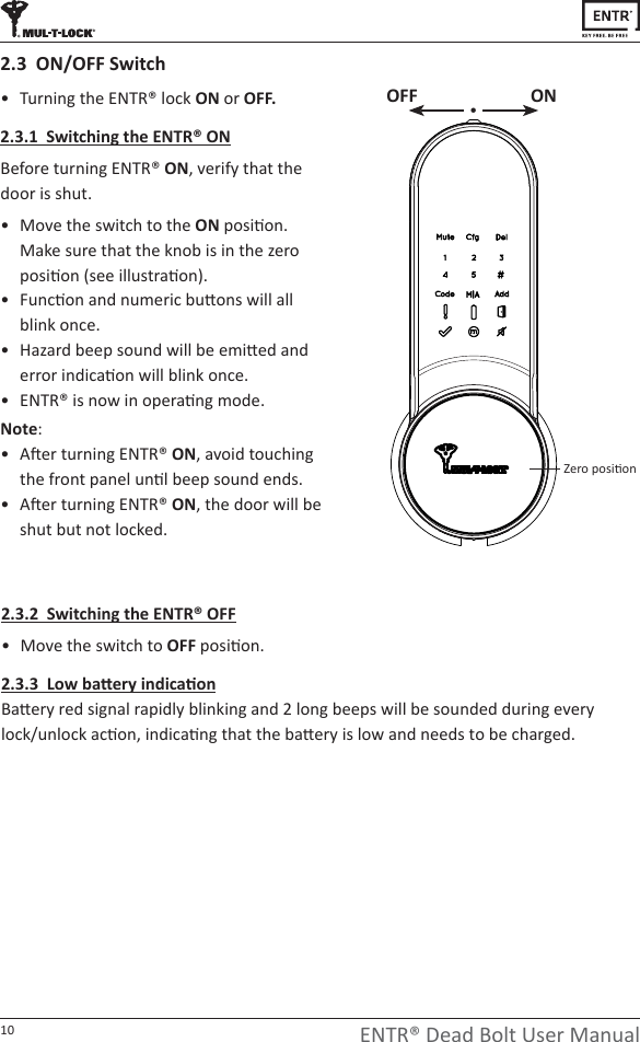 10 ENTR® Dead Bolt User Manualͻ dƵƌŶŝŶŐƚŚĞEdZΠůŽĐŬON or OFF.2.3.1  Switching the ENTR® ONĞĨŽƌĞƚƵƌŶŝŶŐEdZΠ ON͕ verify that the door is shut.ͻ Move the switch to the ONƉŽƐŝƟŽŶ͘ Make sure that the knob is in the zero ƉŽƐŝƟŽŶ;ƐĞĞŝůůƵƐƚƌĂƟŽŶͿ͘ͻ &amp;ƵŶĐƟŽŶĂŶĚŶƵŵĞƌŝĐďƵƩŽŶƐǁŝůůĂůů blink once.ͻ ,ĂǌĂƌĚďĞĞƉƐŽƵŶĚǁŝůůďĞĞŵŝƩĞĚĂŶĚĞƌƌŽƌŝŶĚŝĐĂƟŽŶǁŝůůďůŝŶŬŽŶĐĞ͘ͻ EdZΠŝƐŶŽǁŝŶŽƉĞƌĂƟŶŐ mode. Note: ͻ ŌĞƌƚƵƌŶŝŶŐEdZΠON͕ĂǀŽŝĚƚŽƵĐŚŝŶŐƚŚĞĨƌŽŶƚƉĂŶĞůƵŶƟůďĞĞƉƐŽƵŶĚĞŶĚƐ͘ͻ ŌĞƌƚƵƌŶŝŶŐEdZΠON͕ƚŚĞĚŽŽƌǁŝůůďĞshut but not locked.2.3  ON/OFF Switch2.3.2  Switching the ENTR® OFFͻ Move the switch to OFFƉŽƐŝƟŽŶ͘Ϯ͘ϯ͘ϯ&gt;ŽǁďĂƩĞƌǇŝŶĚŝĐĂƟŽŶĂƩĞƌǇƌĞĚƐŝŐŶĂůƌĂƉŝĚůǇďůŝŶŬŝŶŐĂŶĚϮůŽŶŐďĞĞƉƐǁŝůůďĞƐŽƵŶĚĞĚĚƵƌŝŶŐĞǀĞƌǇůŽĐŬͬƵŶůŽĐŬĂĐƟŽŶ͕ŝŶĚŝĐĂƟŶŐƚŚĂƚƚŚĞďĂƩĞƌǇŝƐůŽǁĂŶĚŶĞĞĚƐƚŽďĞĐŚĂƌŐĞĚ͘OFF ONĞƌŽƉŽƐŝƟŽŶ