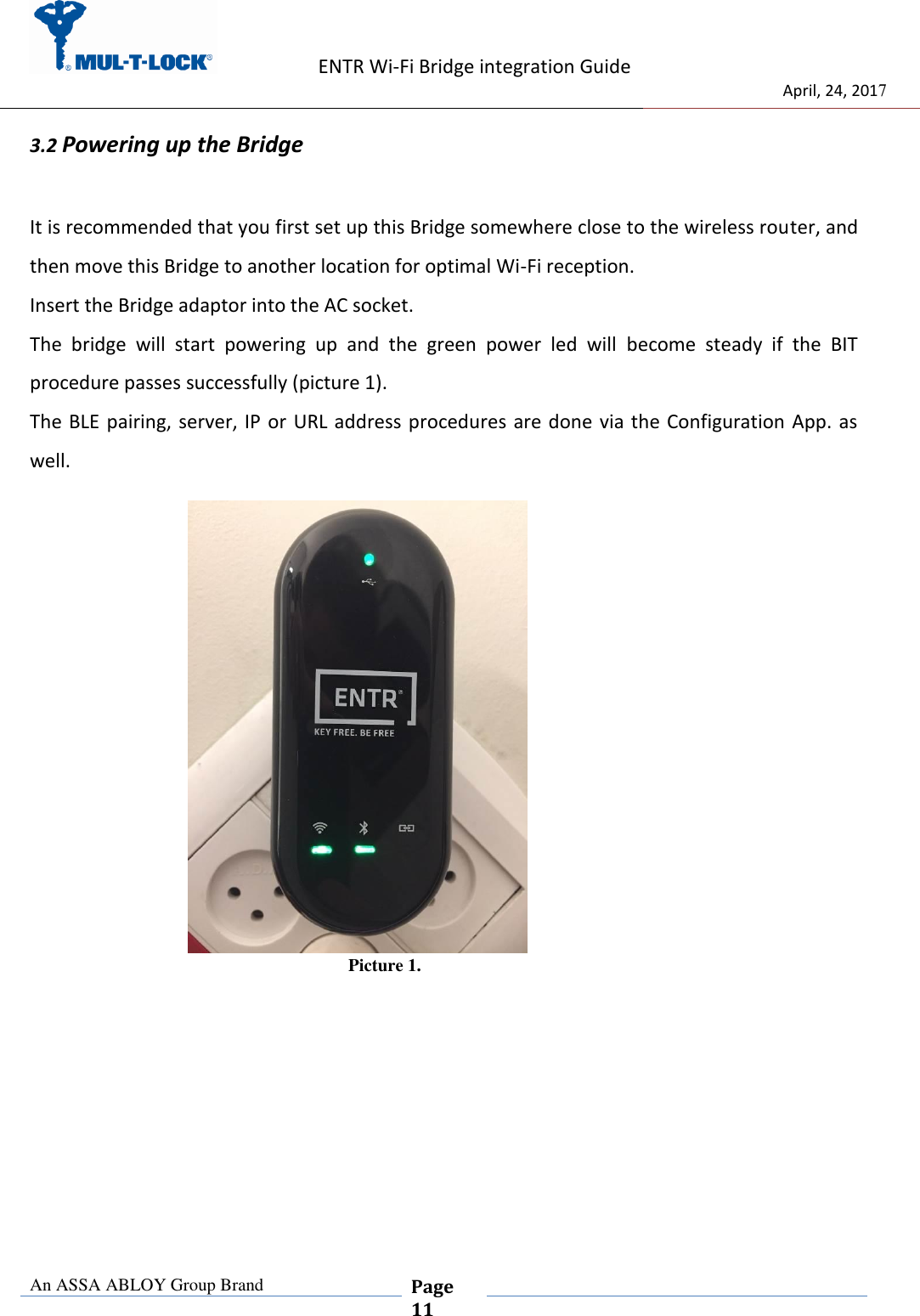                    ENTR Wi-Fi Bridge integration Guide                                  April, 24, 2017  An ASSA ABLOY Group Brand  Page 11    3.2 Powering up the Bridge  It is recommended that you first set up this Bridge somewhere close to the wireless router, and then move this Bridge to another location for optimal Wi-Fi reception. Insert the Bridge adaptor into the AC socket. The  bridge  will  start  powering  up  and  the  green  power  led  will  become  steady  if  the  BIT procedure passes successfully (picture 1). The BLE pairing, server, IP or URL  address procedures are done via the  Configuration App. as well.              Picture 1.     