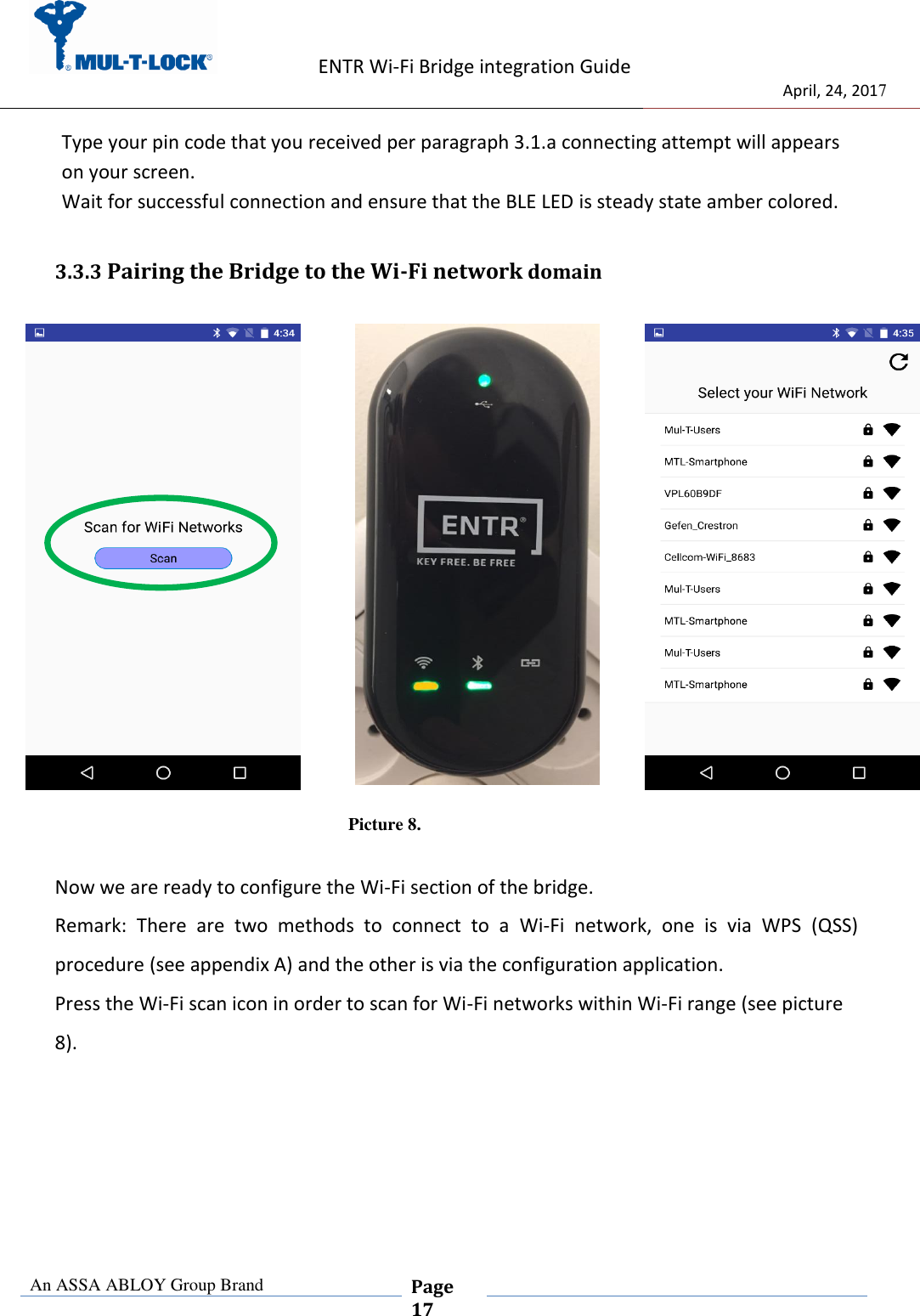                    ENTR Wi-Fi Bridge integration Guide                                  April, 24, 2017  An ASSA ABLOY Group Brand  Page 17    Type your pin code that you received per paragraph 3.1.a connecting attempt will appears on your screen. Wait for successful connection and ensure that the BLE LED is steady state amber colored. 3.3.3 Pairing the Bridge to the Wi-Fi network domain           Picture 8.  Now we are ready to configure the Wi-Fi section of the bridge. Remark:  There  are  two  methods  to  connect  to  a  Wi-Fi  network,  one  is  via  WPS  (QSS)     procedure (see appendix A) and the other is via the configuration application. Press the Wi-Fi scan icon in order to scan for Wi-Fi networks within Wi-Fi range (see picture 8).     