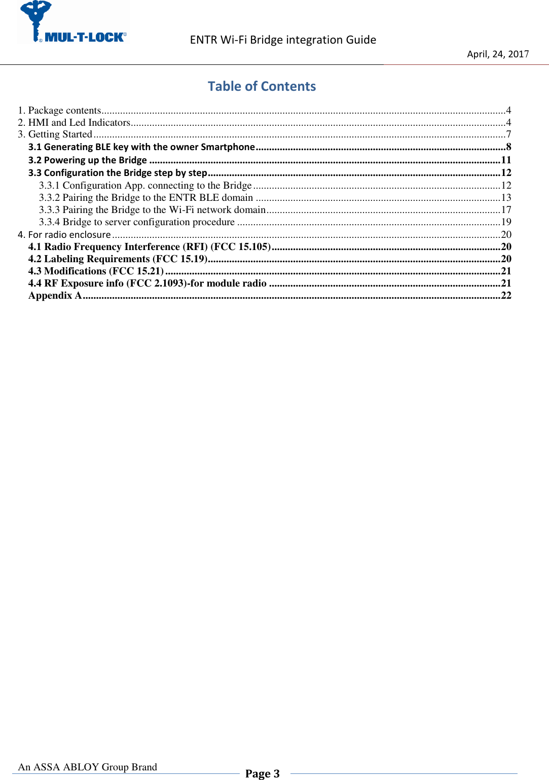                    ENTR Wi-Fi Bridge integration Guide                                  April, 24, 2017  An ASSA ABLOY Group Brand  Page 3    Table of Contents 1. Package contents........................................................................................................................................................ 4 2. HMI and Led Indicators............................................................................................................................................. 4 3. Getting Started ........................................................................................................................................................... 7 3.1 Generating BLE key with the owner Smartphone .............................................................................................. 8 3.2 Powering up the Bridge .................................................................................................................................... 11 3.3 Configuration the Bridge step by step .............................................................................................................. 12 3.3.1 Configuration App. connecting to the Bridge ............................................................................................. 12 3.3.2 Pairing the Bridge to the ENTR BLE domain ............................................................................................ 13 3.3.3 Pairing the Bridge to the Wi-Fi network domain ........................................................................................ 17 3.3.4 Bridge to server configuration procedure ................................................................................................... 19 4. For radio enclosure .................................................................................................................................................. 20 4.1 Radio Frequency Interference (RFI) (FCC 15.105) ...................................................................................... 20 4.2 Labeling Requirements (FCC 15.19) .............................................................................................................. 20 4.3 Modifications (FCC 15.21) .............................................................................................................................. 21 4.4 RF Exposure info (FCC 2.1093)-for module radio ....................................................................................... 21 Appendix A ............................................................................................................................................................. 22 