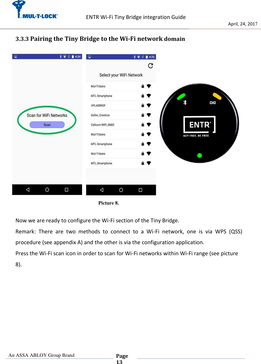                   ENTR Wi-Fi Tiny Bridge integration Guide     de                                 April, 24, 2017  An ASSA ABLOY Group Brand  Page 13    3.3.3 Pairing the Tiny Bridge to the Wi-Fi network domain  Picture 8.  Now we are ready to configure the Wi-Fi section of the Tiny Bridge. Remark:  There  are  two  methods  to  connect  to  a  Wi-Fi  network,  one  is  via  WPS  (QSS)     procedure (see appendix A) and the other is via the configuration application. Press the Wi-Fi scan icon in order to scan for Wi-Fi networks within Wi-Fi range (see picture 8).     