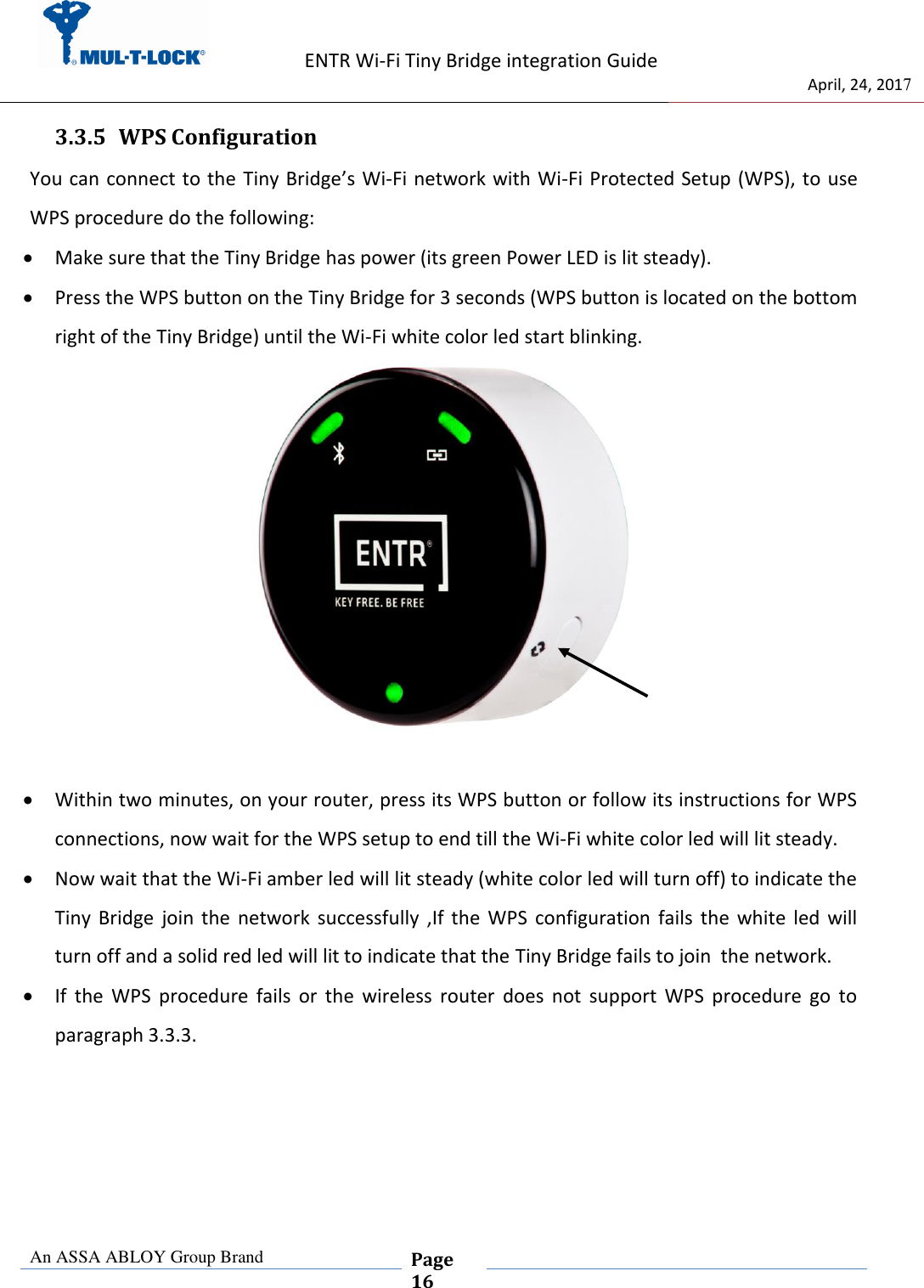                   ENTR Wi-Fi Tiny Bridge integration Guide     de                                 April, 24, 2017  An ASSA ABLOY Group Brand  Page 16    3.3.5 WPS Configuration   You can connect to the Tiny Bridge’s Wi-Fi network with Wi-Fi Protected Setup (WPS), to use WPS procedure do the following:   Make sure that the Tiny Bridge has power (its green Power LED is lit steady).   Press the WPS button on the Tiny Bridge for 3 seconds (WPS button is located on the bottom right of the Tiny Bridge) until the Wi-Fi white color led start blinking.    Within two minutes, on your router, press its WPS button or follow its instructions for WPS connections, now wait for the WPS setup to end till the Wi-Fi white color led will lit steady.  Now wait that the Wi-Fi amber led will lit steady (white color led will turn off) to indicate the Tiny  Bridge  join  the  network  successfully  ,If  the  WPS  configuration  fails  the  white  led  will turn off and a solid red led will lit to indicate that the Tiny Bridge fails to join  the network.  If  the  WPS  procedure  fails  or  the  wireless  router  does  not  support  WPS  procedure  go  to paragraph 3.3.3.     
