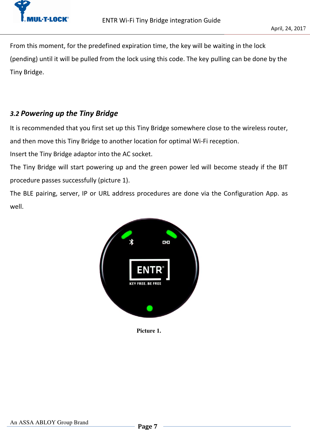                   ENTR Wi-Fi Tiny Bridge integration Guide     de                                 April, 24, 2017  An ASSA ABLOY Group Brand  Page 7    From this moment, for the predefined expiration time, the key will be waiting in the lock (pending) until it will be pulled from the lock using this code. The key pulling can be done by the Tiny Bridge.   3.2 Powering up the Tiny Bridge It is recommended that you first set up this Tiny Bridge somewhere close to the wireless router, and then move this Tiny Bridge to another location for optimal Wi-Fi reception. Insert the Tiny Bridge adaptor into the AC socket. The Tiny Bridge will start powering up and the green power led will  become steady if the BIT procedure passes successfully (picture 1). The BLE pairing, server, IP or URL address procedures are done via the  Configuration App. as well.  Picture 1.      