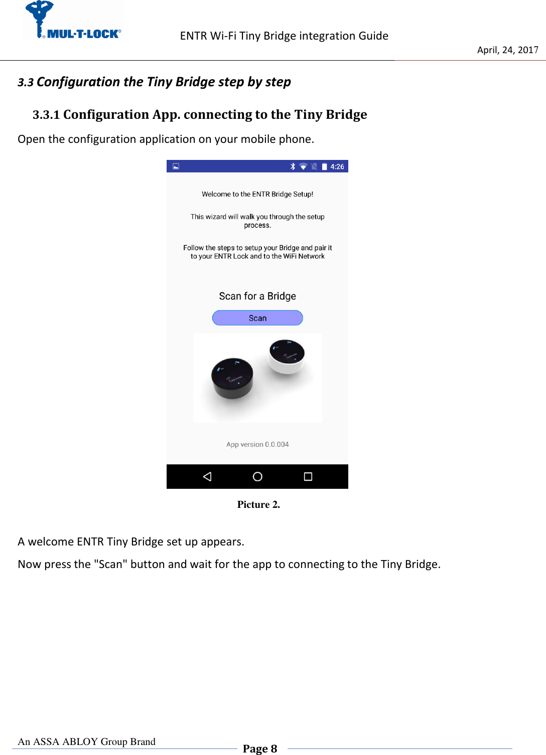                   ENTR Wi-Fi Tiny Bridge integration Guide     de                                 April, 24, 2017  An ASSA ABLOY Group Brand  Page 8    3.3 Configuration the Tiny Bridge step by step  3.3.1 Configuration App. connecting to the Tiny Bridge  Open the configuration application on your mobile phone.                            Picture 2.  A welcome ENTR Tiny Bridge set up appears. Now press the &quot;Scan&quot; button and wait for the app to connecting to the Tiny Bridge.       