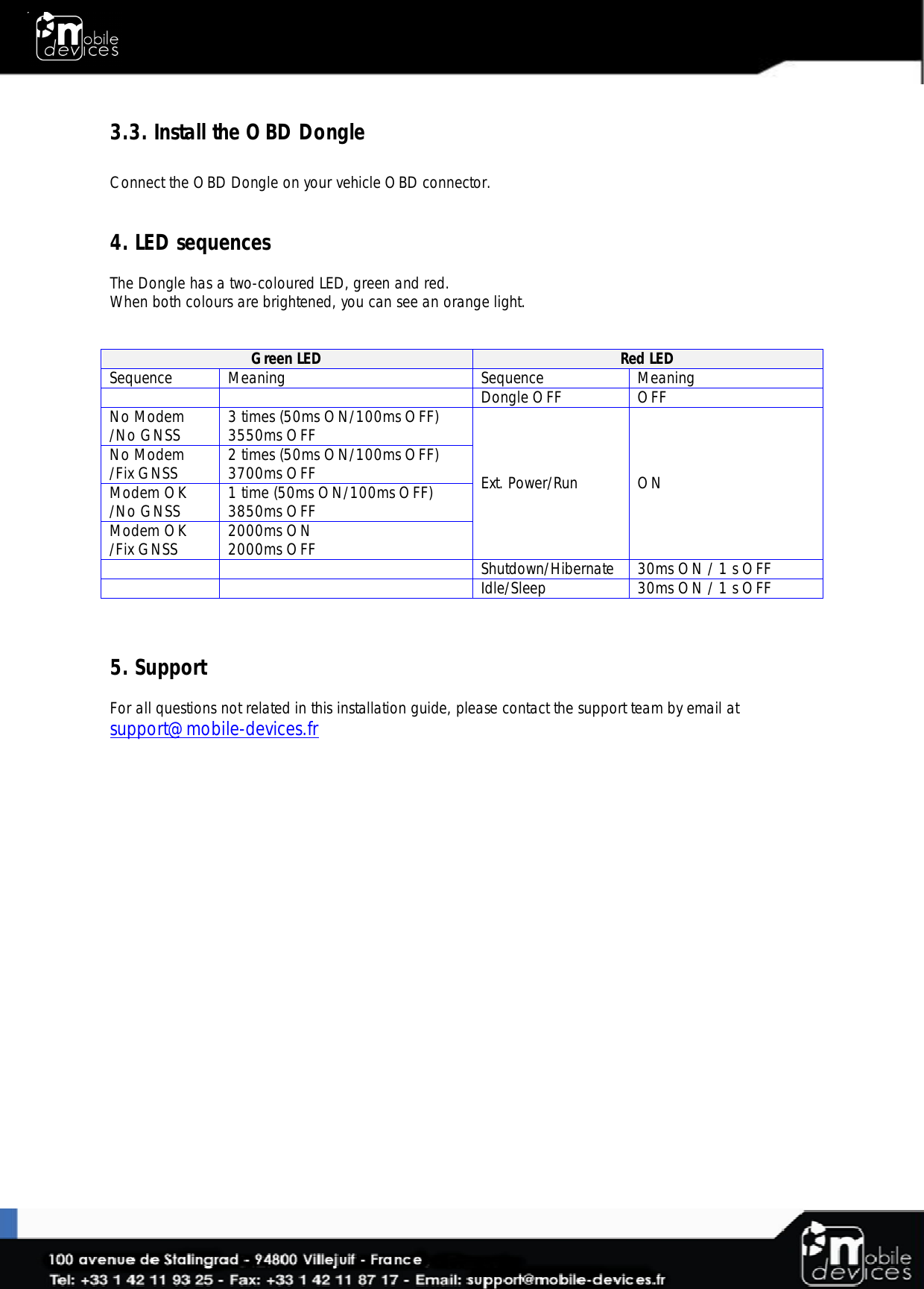  3.3. Install the OBD Dongle  Connect the OBD Dongle on your vehicle OBD connector.   4. LED sequences  The Dongle has a two-coloured LED, green and red. When both colours are brightened, you can see an orange light.    Green LED  Red LED  Sequence  Meaning Sequence  Meaning   Dongle OFF OFF No Modem /No GNSS 3 times (50ms ON/100ms OFF) 3550ms OFF Ext. Power/Run  ON No Modem /Fix GNSS 2 times (50ms ON/100ms OFF) 3700ms OFF Modem OK /No GNSS 1 time (50ms ON/100ms OFF) 3850ms OFF Modem OK /Fix GNSS 2000ms ON 2000ms OFF   Shutdown/Hibernate 30ms ON / 1 s OFF   Idle/Sleep 30ms ON / 1 s OFF    5. Support  For all questions not related in this installation guide, please contact the support team by email at support@mobile-devices.fr 
