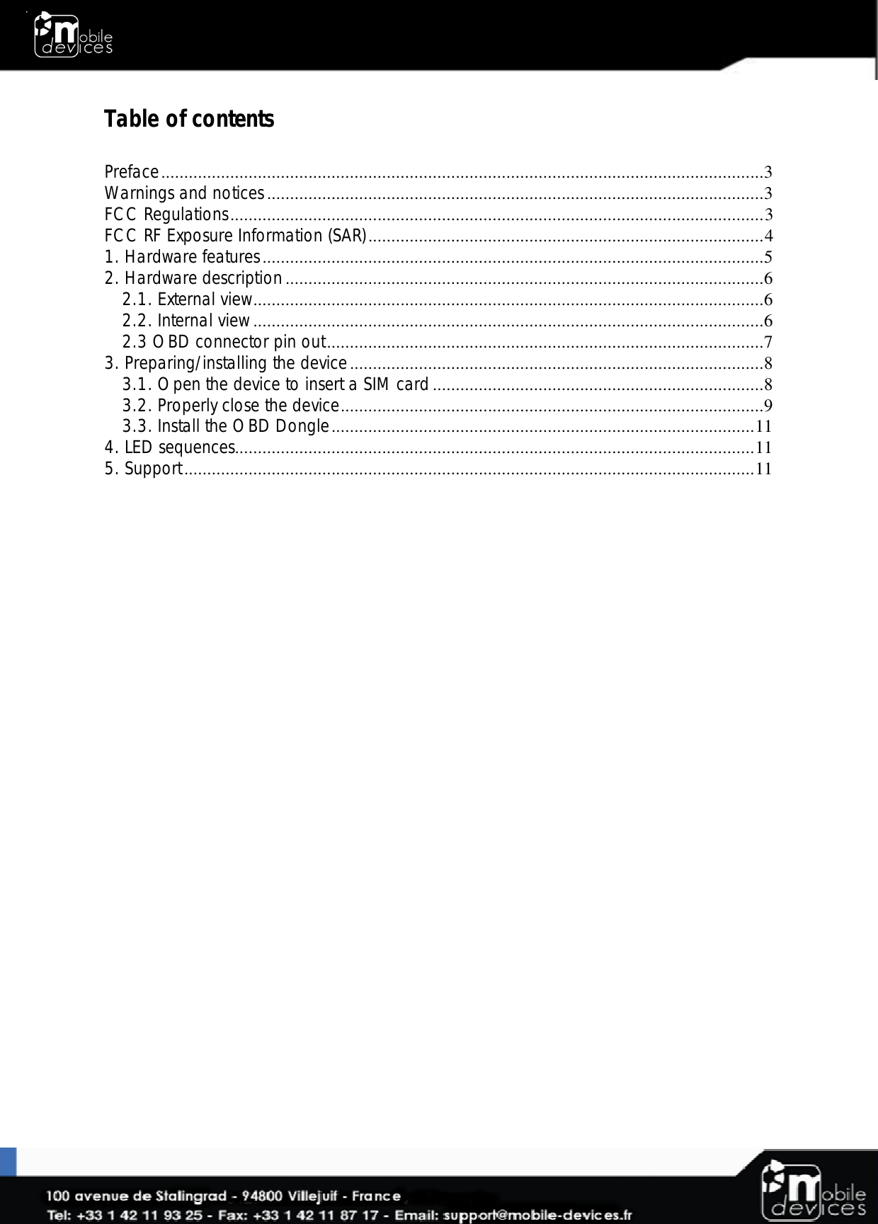  Table of contents  Preface ...................................................................................................................................3 Warnings and notices ............................................................................................................3 FCC Regulations .................................................................................................................... 3 FCC RF Exposure Information (SAR) ...................................................................................... 4 1. Hardware features .............................................................................................................5 2. Hardware description ........................................................................................................6 2.1. External view ...............................................................................................................6 2.2. Internal view ...............................................................................................................6 2.3 OBD connector pin out ...............................................................................................7 3. Preparing/installing the device ..........................................................................................8 3.1. Open the device to insert a SIM card ........................................................................8 3.2. Properly close the device ............................................................................................9 3.3. Install the OBD Dongle ............................................................................................ 11 4. LED sequences................................................................................................................. 11 5. Support ............................................................................................................................ 11  