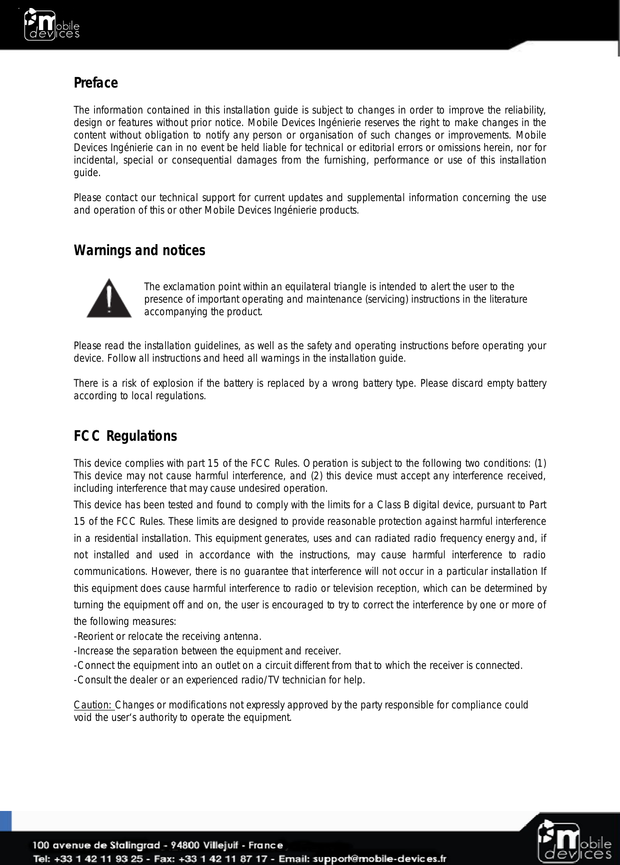  Preface  The information contained in this installation guide is subject to changes in order to improve the reliability, design or features without prior notice. Mobile Devices Ingénierie reserves the right to make changes in the content without obligation to notify any person or organisation of such changes or improvements. Mobile Devices Ingénierie can in no event be held liable for technical or editorial errors or omissions herein, nor for incidental, special or consequential damages from the furnishing, performance or use of this installation guide.  Please contact our technical support for current updates and supplemental information concerning the use and operation of this or other Mobile Devices Ingénierie products.   Warnings and notices  The exclamation point within an equilateral triangle is intended to alert the user to the presence of important operating and maintenance (servicing) instructions in the literature accompanying the product.  Please read the installation guidelines, as well as the safety and operating instructions before operating your device. Follow all instructions and heed all warnings in the installation guide.  There is a risk of explosion if the battery is replaced by a wrong battery type. Please discard empty battery according to local regulations.   FCC Regulations  This device complies with part 15 of the FCC Rules. Operation is subject to the following two conditions: (1) This device may not cause harmful interference, and (2) this device must accept any interference received, including interference that may cause undesired operation. This device has been tested and found to comply with the limits for a Class B digital device, pursuant to Part 15 of the FCC Rules. These limits are designed to provide reasonable protection against harmful interference in a residential installation. This equipment generates, uses and can radiated radio frequency energy and, if not  installed  and  used  in  accordance  with  the  instructions,  may  cause  harmful  interference  to  radio communications. However, there is no guarantee that interference will not occur in a particular installation If this equipment does cause harmful interference to radio or television reception, which can be determined by turning the equipment off and on, the user is encouraged to try to correct the interference by one or more of the following measures: -Reorient or relocate the receiving antenna. -Increase the separation between the equipment and receiver. -Connect the equipment into an outlet on a circuit different from that to which the receiver is connected. -Consult the dealer or an experienced radio/TV technician for help.  Caution: Changes or modifications not expressly approved by the party responsible for compliance could void the user‘s authority to operate the equipment.     