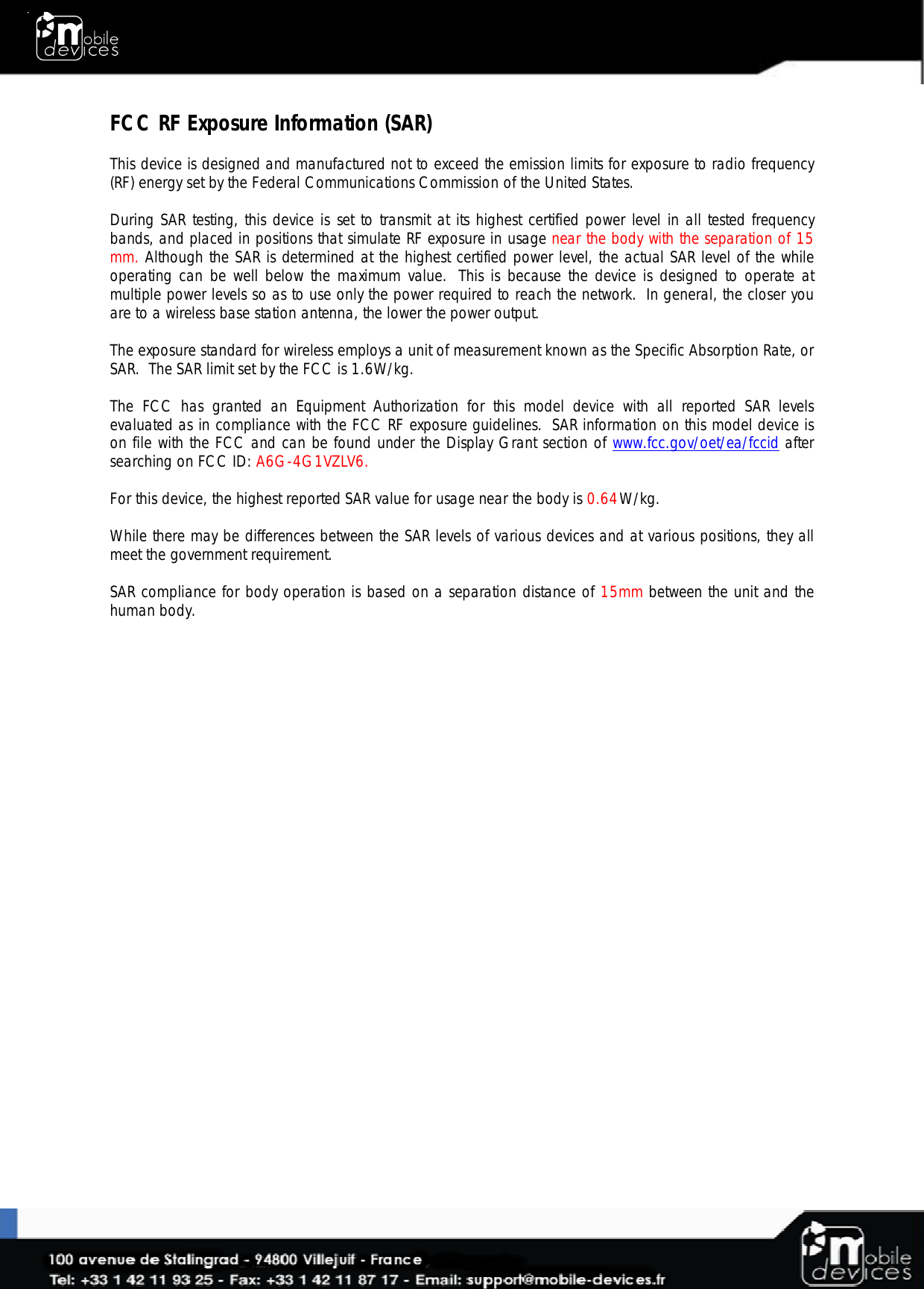 FCC RF Exposure Information (SAR)  This device is designed and manufactured not to exceed the emission limits for exposure to radio frequency (RF) energy set by the Federal Communications Commission of the United States.   During SAR testing, this device is set to transmit at its highest certified power level in all tested frequency bands, and placed in positions that simulate RF exposure in usage near the body with the separation of 15 mm. Although the SAR is determined at the highest certified power level, the actual SAR level of the while operating can be well below the maximum value.  This is because the device is designed to operate at multiple power levels so as to use only the power required to reach the network.  In general, the closer you are to a wireless base station antenna, the lower the power output.  The exposure standard for wireless employs a unit of measurement known as the Specific Absorption Rate, or SAR.  The SAR limit set by the FCC is 1.6W/kg.    The  FCC  has  granted  an  Equipment  Authorization  for  this  model  device  with  all  reported  SAR  levels evaluated as in compliance with the FCC RF exposure guidelines.  SAR information on this model device is on file with the FCC and can be found under the Display Grant section of www.fcc.gov/oet/ea/fccid after searching on FCC ID: A6G-4G1VZLV6.  For this device, the highest reported SAR value for usage near the body is 0.64  W/kg.   While there may be differences between the SAR levels of various devices and at various positions, they all meet the government requirement.  SAR compliance for body operation is based on a separation distance of 15mm between the unit and the human body.  