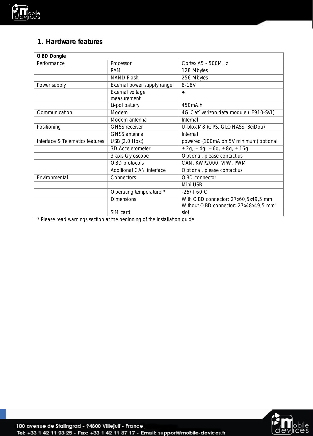  1. Hardware features  OBD Dongle Performance Processor Cortex A5 - 500MHz   RAM 128 Mbytes   NAND Flash  256 Mbytes Power supply External power supply range 8-18V   External voltage measurement  ●  Li-pol battery 450mA.h Communication Modem 4G Cat1verizon data module (LE910-SVL)   Modem antenna Internal Positioning GNSS receiver U-blox M8 (GPS, GLONASS, BeiDou)   GNSS antenna Internal Interface &amp; Telematics features USB (2.0 Host) powered (100mA on 5V minimum) optional   3D Accelerometer ±2g, ±4g, ±6g, ±8g, ±16g  3 axis Gyroscope Optional, please contact us  OBD protocols CAN, KWP2000, VPW, PWM  Additional CAN interface Optional, please contact us Environmental Connectors OBD connector      Mini USB    Operating temperature * -25/+60°C   Dimensions With OBD connector: 27x60,5x49,5 mm Without OBD connector: 27x48x49,5 mm&quot;  SIM card slot * Please read warnings section at the beginning of the installation guide 