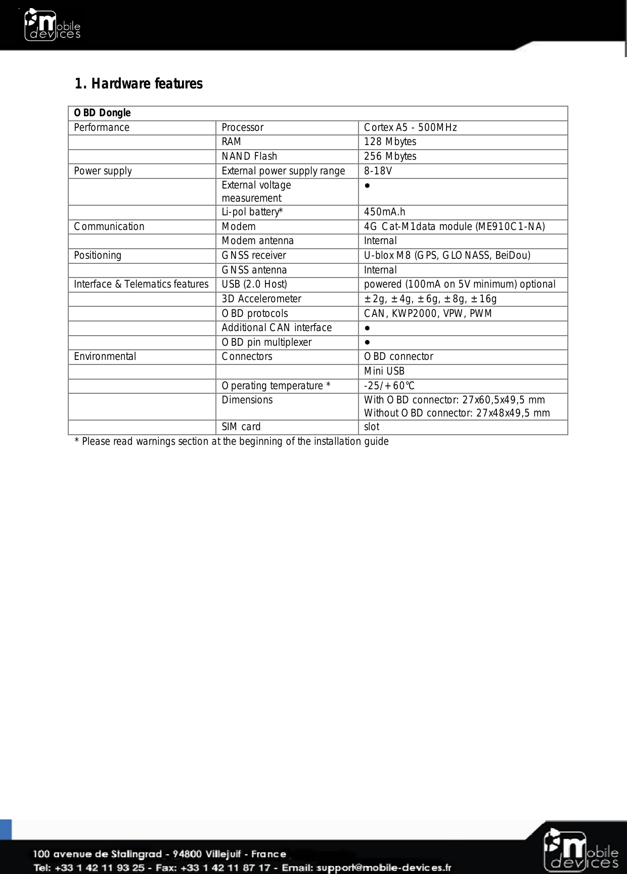  1. Hardware features  OBD Dongle Performance Processor Cortex A5 - 500MHz   RAM 128 Mbytes   NAND Flash  256 Mbytes Power supply External power supply range 8-18V   External voltage measurement ●  Li-pol battery* 450mA.h Communication Modem 4G Cat-M1data module (ME910C1-NA)   Modem antenna Internal Positioning GNSS receiver U-blox M8 (GPS, GLONASS, BeiDou)   GNSS antenna Internal Interface &amp; Telematics features USB (2.0 Host) powered (100mA on 5V minimum) optional   3D Accelerometer ±2g, ±4g, ±6g, ±8g, ±16g  OBD protocols CAN, KWP2000, VPW, PWM  Additional CAN interface ●  OBD pin multiplexer ● Environmental Connectors OBD connector      Mini USB    Operating temperature * -25/+60°C   Dimensions With OBD connector: 27x60,5x49,5 mm Without OBD connector: 27x48x49,5 mm  SIM card slot * Please read warnings section at the beginning of the installation guide 