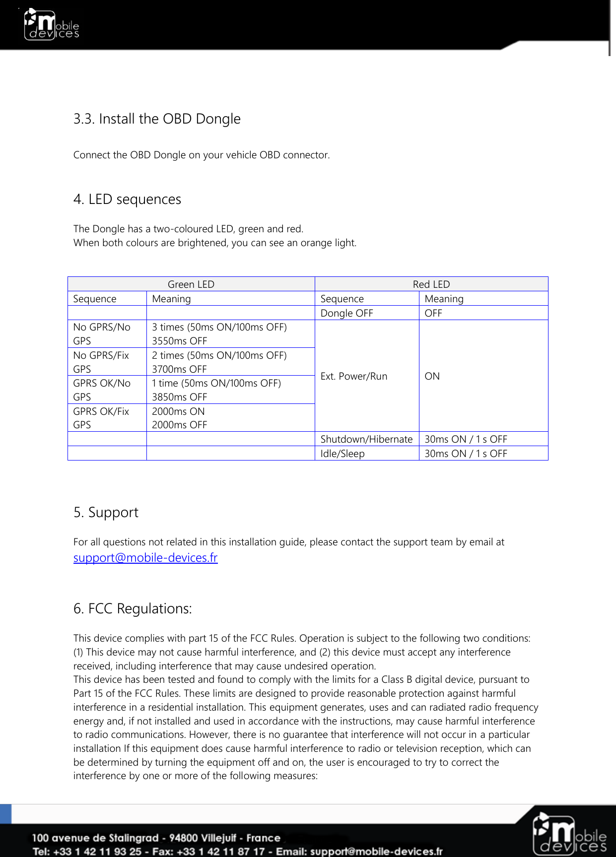    3.3. Install the OBD Dongle  Connect the OBD Dongle on your vehicle OBD connector.   4. LED sequences  The Dongle has a two-coloured LED, green and red. When both colours are brightened, you can see an orange light.    Green LED  Red LED  Sequence  Meaning Sequence  Meaning   Dongle OFF OFF No GPRS/No GPS 3 times (50ms ON/100ms OFF) 3550ms OFF Ext. Power/Run ON No GPRS/Fix GPS 2 times (50ms ON/100ms OFF) 3700ms OFF GPRS OK/No GPS 1 time (50ms ON/100ms OFF) 3850ms OFF GPRS OK/Fix GPS 2000ms ON 2000ms OFF   Shutdown/Hibernate 30ms ON / 1 s OFF   Idle/Sleep 30ms ON / 1 s OFF    5. Support  For all questions not related in this installation guide, please contact the support team by email at support@mobile-devices.fr   6. FCC Regulations:  This device complies with part 15 of the FCC Rules. Operation is subject to the following two conditions: (1) This device may not cause harmful interference, and (2) this device must accept any interference received, including interference that may cause undesired operation. This device has been tested and found to comply with the limits for a Class B digital device, pursuant to Part 15 of the FCC Rules. These limits are designed to provide reasonable protection against harmful interference in a residential installation. This equipment generates, uses and can radiated radio frequency energy and, if not installed and used in accordance with the instructions, may cause harmful interference to radio communications. However, there is no guarantee that interference will not occur in a particular installation If this equipment does cause harmful interference to radio or television reception, which can be determined by turning the equipment off and on, the user is encouraged to try to correct the interference by one or more of the following measures:  