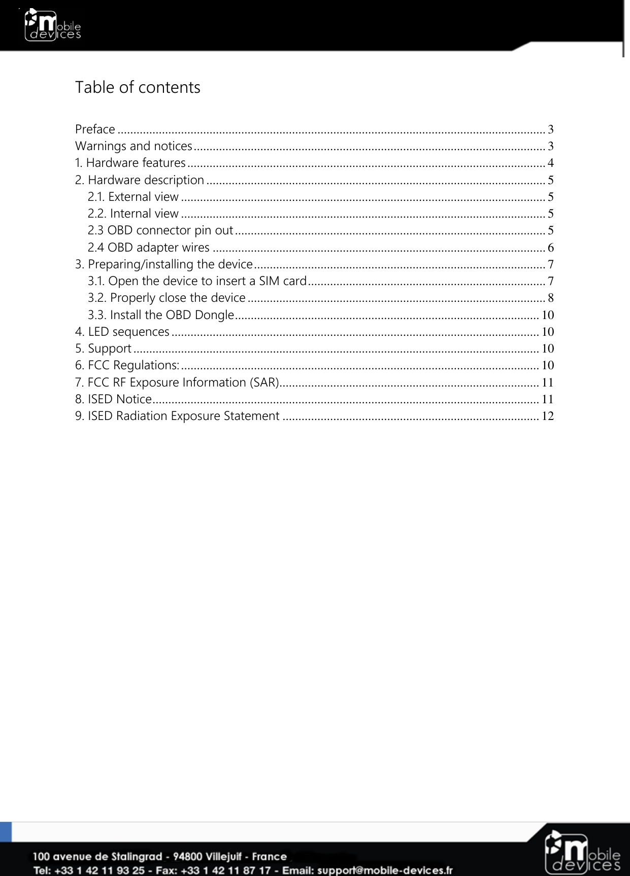   Table of contents  Preface ....................................................................................................................................... 3 Warnings and notices ............................................................................................................... 3 1. Hardware features ................................................................................................................. 4 2. Hardware description ........................................................................................................... 5 2.1. External view ................................................................................................................... 5 2.2. Internal view ................................................................................................................... 5 2.3 OBD connector pin out .................................................................................................. 5 2.4 OBD adapter wires ......................................................................................................... 6 3. Preparing/installing the device ............................................................................................ 7 3.1. Open the device to insert a SIM card ........................................................................... 7 3.2. Properly close the device .............................................................................................. 8 3.3. Install the OBD Dongle ................................................................................................ 10 4. LED sequences .................................................................................................................... 10 5. Support ................................................................................................................................ 10 6. FCC Regulations: ................................................................................................................. 10 7. FCC RF Exposure Information (SAR).................................................................................. 11 8. ISED Notice .......................................................................................................................... 11 9. ISED Radiation Exposure Statement ................................................................................. 12  