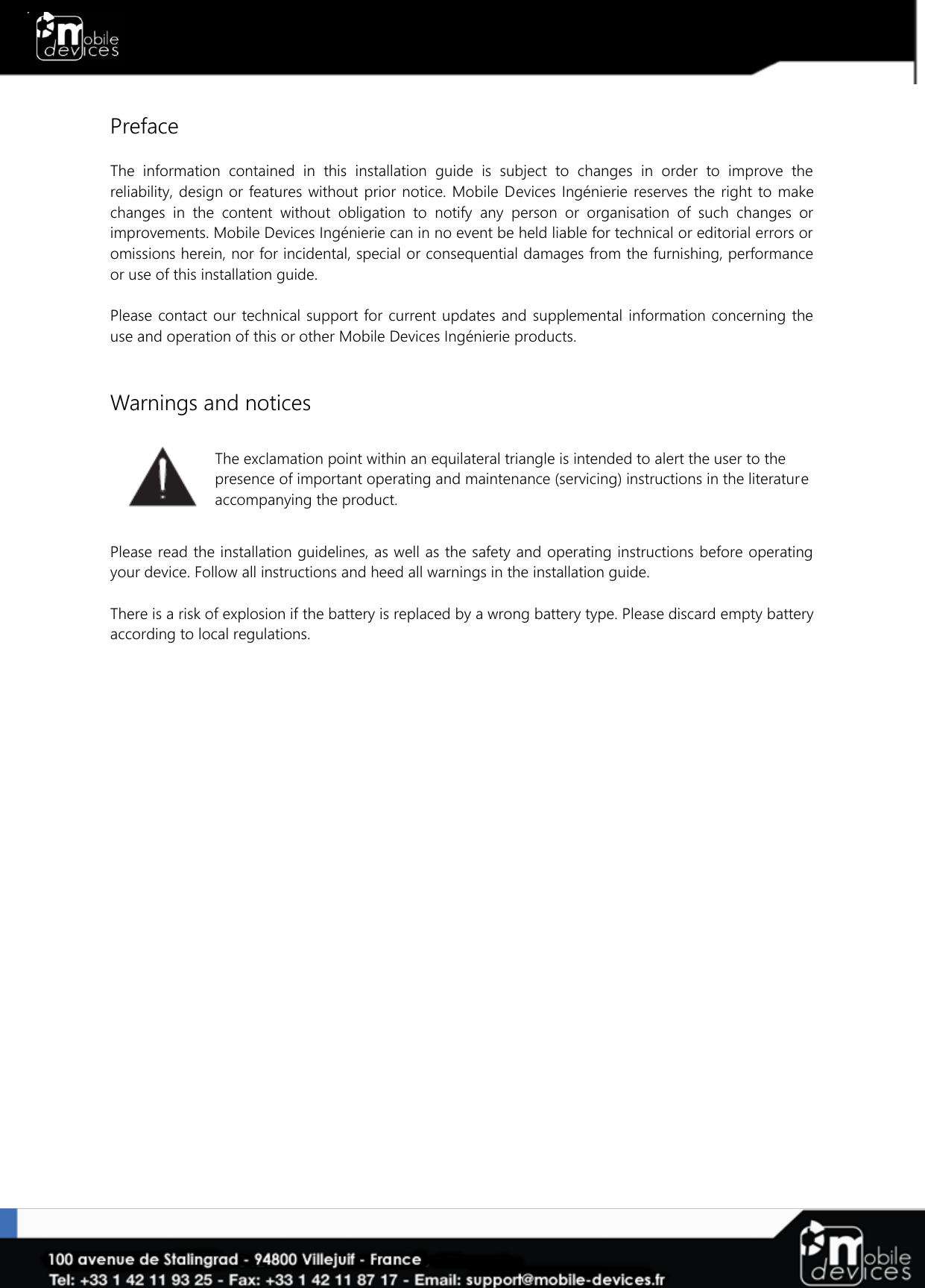   Preface  The  information  contained  in  this  installation  guide  is  subject  to  changes  in  order  to  improve  the reliability, design or features without prior notice. Mobile Devices  Ingénierie  reserves the right to make changes  in  the  content  without  obligation  to  notify  any  person  or  organisation  of  such  changes  or improvements. Mobile Devices Ingénierie can in no event be held liable for technical or editorial errors or omissions herein, nor for incidental, special or consequential damages from the furnishing, performance or use of this installation guide.  Please  contact our technical support for current  updates and supplemental information concerning the use and operation of this or other Mobile Devices Ingénierie products.   Warnings and notices   The exclamation point within an equilateral triangle is intended to alert the user to the presence of important operating and maintenance (servicing) instructions in the literature accompanying the product.  Please read the installation guidelines, as well as the safety and operating instructions before operating your device. Follow all instructions and heed all warnings in the installation guide.  There is a risk of explosion if the battery is replaced by a wrong battery type. Please discard empty battery according to local regulations. 