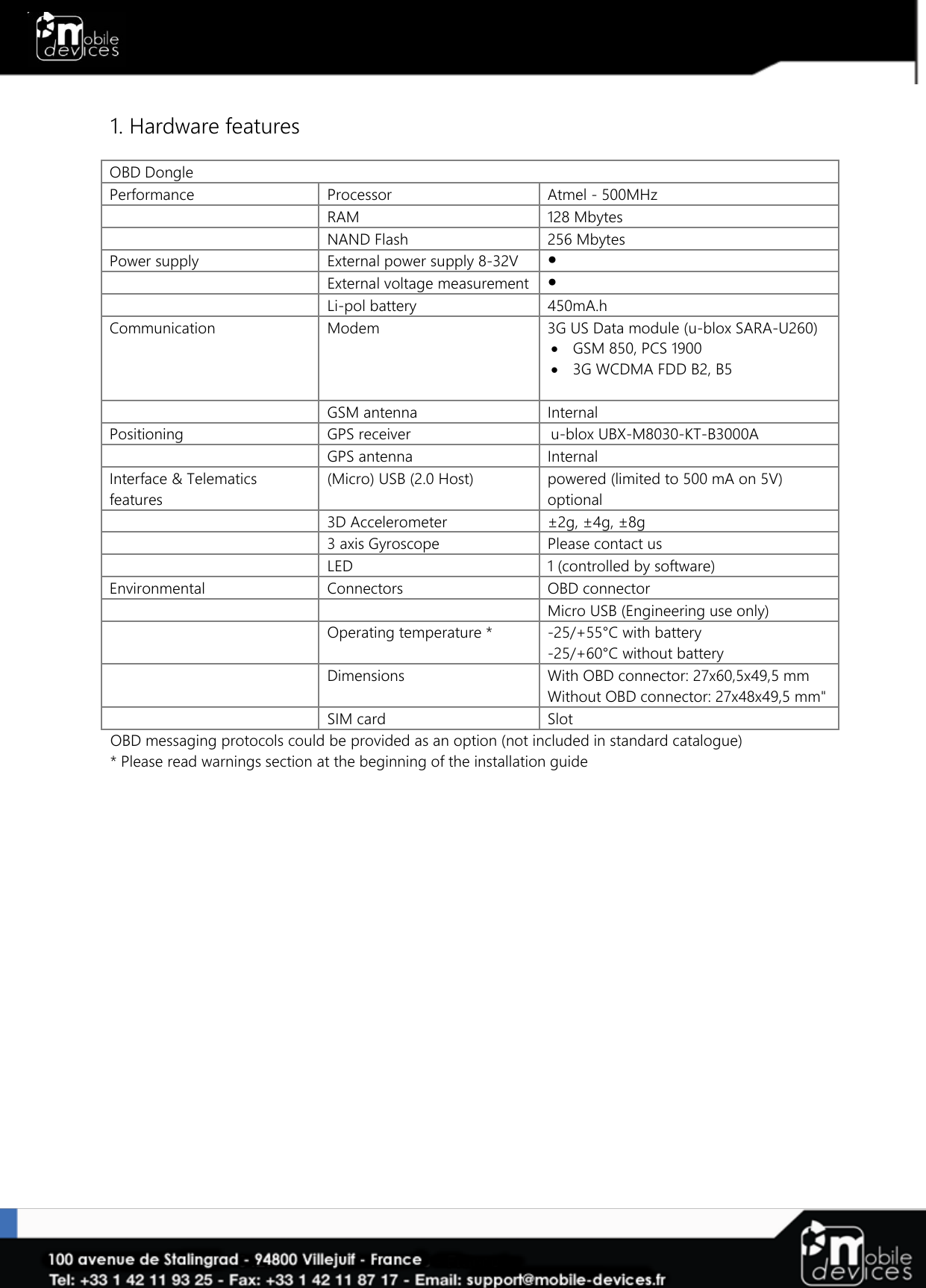   1. Hardware features  OBD Dongle Performance Processor Atmel - 500MHz   RAM 128 Mbytes   NAND Flash  256 Mbytes Power supply External power supply 8-32V ●   External voltage measurement ●  Li-pol battery 450mA.h Communication Modem 3G US Data module (u-blox SARA-U260)  GSM 850, PCS 1900   3G WCDMA FDD B2, B5     GSM antenna Internal Positioning GPS receiver u-blox UBX-M8030-KT-B3000A   GPS antenna Internal Interface &amp; Telematics features (Micro) USB (2.0 Host) powered (limited to 500 mA on 5V) optional   3D Accelerometer ±2g, ±4g, ±8g  3 axis Gyroscope Please contact us  LED 1 (controlled by software) Environmental Connectors OBD connector      Micro USB (Engineering use only)   Operating temperature * -25/+55°C with battery -25/+60°C without battery   Dimensions With OBD connector: 27x60,5x49,5 mm Without OBD connector: 27x48x49,5 mm&quot;  SIM card Slot OBD messaging protocols could be provided as an option (not included in standard catalogue)  * Please read warnings section at the beginning of the installation guide 