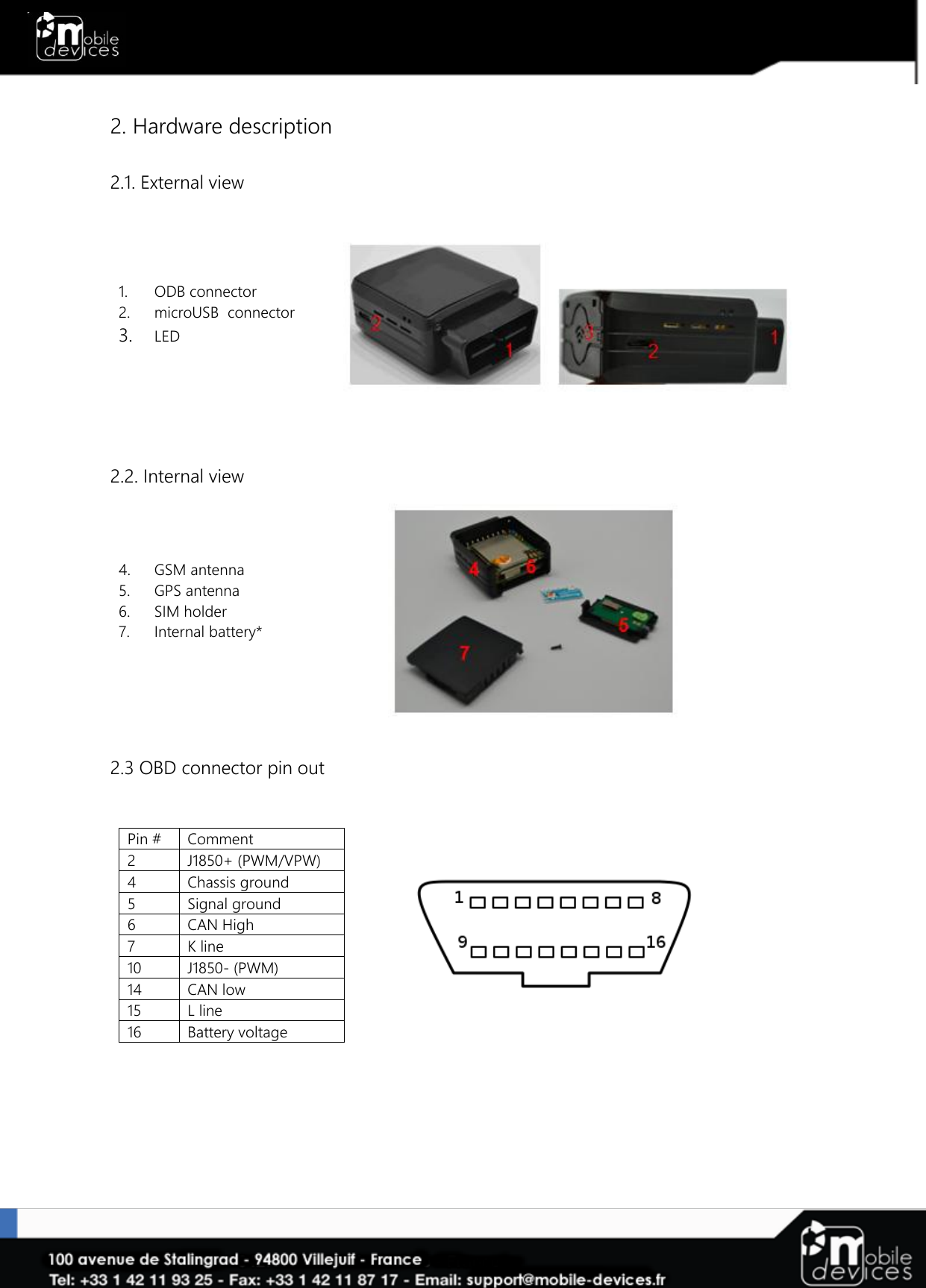   2. Hardware description  2.1. External view 1. ODB connector 2. microUSB  connector 3. LED   2.2. Internal view 4. GSM antenna 5. GPS antenna 6. SIM holder 7. Internal battery*    2.3 OBD connector pin out  Pin # Comment 2 J1850+ (PWM/VPW) 4 Chassis ground 5 Signal ground 6 CAN High 7 K line 10 J1850- (PWM) 14 CAN low 15 L line 16 Battery voltage        