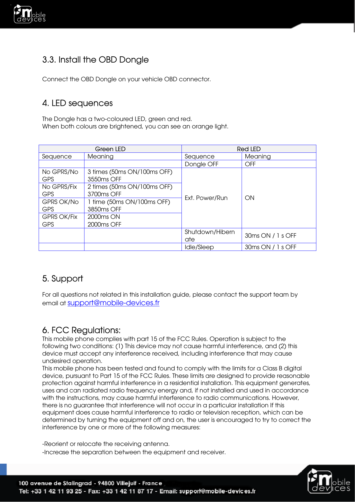   3.3. Install the OBD Dongle  Connect the OBD Dongle on your vehicle OBD connector.   4. LED sequences  The Dongle has a two-coloured LED, green and red. When both colours are brightened, you can see an orange light.    Green LED   Red LED  Sequence   Meaning  Sequence   Meaning     Dongle OFF  OFF No GPRS/No GPS 3 times (50ms ON/100ms OFF) 3550ms OFF No GPRS/Fix GPS 2 times (50ms ON/100ms OFF) 3700ms OFF GPRS OK/No GPS 1 time (50ms ON/100ms OFF) 3850ms OFF GPRS OK/Fix GPS 2000ms ON 2000ms OFF Ext. Power/Run  ON     Shutdown/Hibernate  30ms ON / 1 s OFF     Idle/Sleep  30ms ON / 1 s OFF    5. Support  For all questions not related in this installation guide, please contact the support team by email at support@mobile-devices.fr   6. FCC Regulations: This mobile phone complies with part 15 of the FCC Rules. Operation is subject to the following two conditions: (1) This device may not cause harmful interference, and (2) this device must accept any interference received, including interference that may cause undesired operation. This mobile phone has been tested and found to comply with the limits for a Class B digital device, pursuant to Part 15 of the FCC Rules. These limits are designed to provide reasonable protection against harmful interference in a residential installation. This equipment generates, uses and can radiated radio frequency energy and, if not installed and used in accordance with the instructions, may cause harmful interference to radio communications. However, there is no guarantee that interference will not occur in a particular installation If this equipment does cause harmful interference to radio or television reception, which can be determined by turning the equipment off and on, the user is encouraged to try to correct the interference by one or more of the following measures:  -Reorient or relocate the receiving antenna. -Increase the separation between the equipment and receiver. 