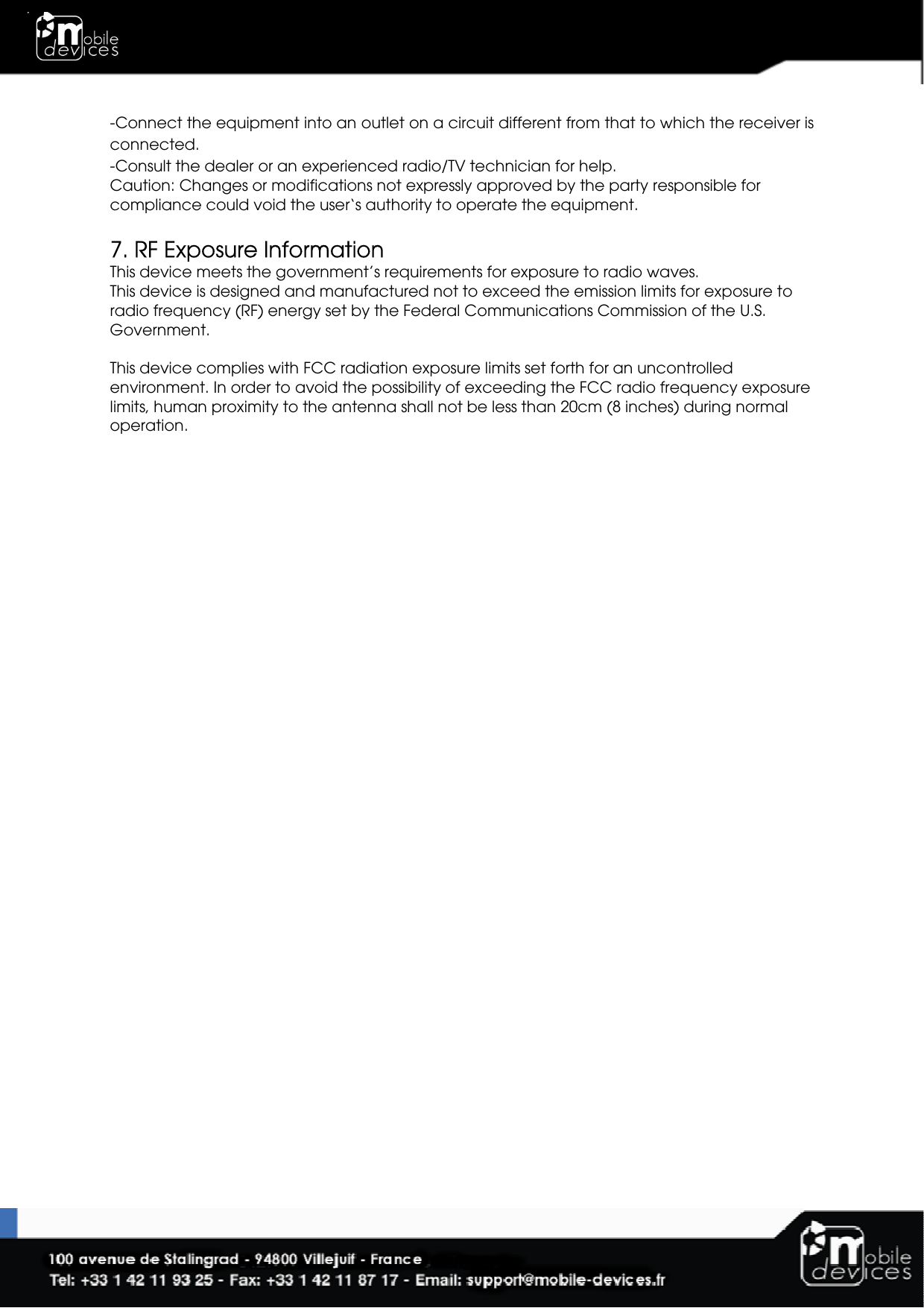  -Connect the equipment into an outlet on a circuit different from that to which the receiver is connected. -Consult the dealer or an experienced radio/TV technician for help. Caution: Changes or modifications not expressly approved by the party responsible for compliance could void the user‘s authority to operate the equipment.  7. RF Exposure Information This device meets the government’s requirements for exposure to radio waves. This device is designed and manufactured not to exceed the emission limits for exposure to radio frequency (RF) energy set by the Federal Communications Commission of the U.S. Government.  This device complies with FCC radiation exposure limits set forth for an uncontrolled environment. In order to avoid the possibility of exceeding the FCC radio frequency exposure limits, human proximity to the antenna shall not be less than 20cm (8 inches) during normal operation.  
