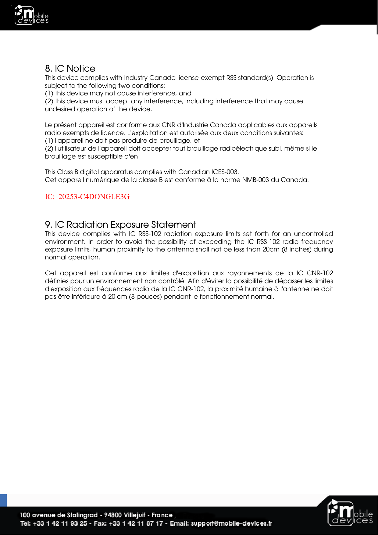    8. IC Notice This device complies with Industry Canada license-exempt RSS standard(s). Operation is subject to the following two conditions:  (1) this device may not cause interference, and  (2) this device must accept any interference, including interference that may cause undesired operation of the device.  Le présent appareil est conforme aux CNR d&apos;Industrie Canada applicables aux appareils radio exempts de licence. L&apos;exploitation est autorisée aux deux conditions suivantes:  (1) l&apos;appareil ne doit pas produire de brouillage, et  (2) l&apos;utilisateur de l&apos;appareil doit accepter tout brouillage radioélectrique subi, même si le brouillage est susceptible d&apos;en  This Class B digital apparatus complies with Canadian ICES-003. Cet appareil numérique de la classe B est conforme à la norme NMB-003 du Canada.  IC:  20253-C4DONGLE3G   9. IC Radiation Exposure Statement This  device  complies  with  IC  RSS-102  radiation  exposure  limits  set  forth  for  an  uncontrolled environment.  In  order  to  avoid  the  possibility  of  exceeding  the  IC  RSS-102  radio  frequency exposure limits, human proximity to the antenna shall not be less than 20cm (8 inches) during normal operation.  Cet  appareil  est  conforme  aux  limites  d&apos;exposition  aux  rayonnements  de  la  IC  CNR-102 définies pour un environnement non contrôlé. Afin d&apos;éviter la possibilité de dépasser les limites d&apos;exposition aux fréquences radio de la IC CNR-102, la proximité humaine à l&apos;antenne ne doit pas être inférieure à 20 cm (8 pouces) pendant le fonctionnement normal.    