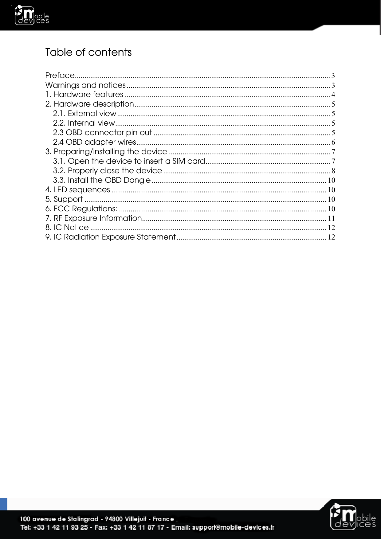  Table of contents  Preface..................................................................................................................................... 3 Warnings and notices .......................................................................................................... 3 1. Hardware features ........................................................................................................... 4 2. Hardware description...................................................................................................... 5 2.1. External view............................................................................................................... 5 2.2. Internal view................................................................................................................ 5 2.3 OBD connector pin out ............................................................................................ 5 2.4 OBD adapter wires..................................................................................................... 6 3. Preparing/installing the device .................................................................................... 7 3.1. Open the device to insert a SIM card................................................................. 7 3.2. Properly close the device ....................................................................................... 8 3.3. Install the OBD Dongle........................................................................................... 10 4. LED sequences ................................................................................................................ 10 5. Support .............................................................................................................................. 10 6. FCC Regulations: ............................................................................................................ 10 7. RF Exposure Information................................................................................................ 11 8. IC Notice ........................................................................................................................... 12 9. IC Radiation Exposure Statement.............................................................................. 12  