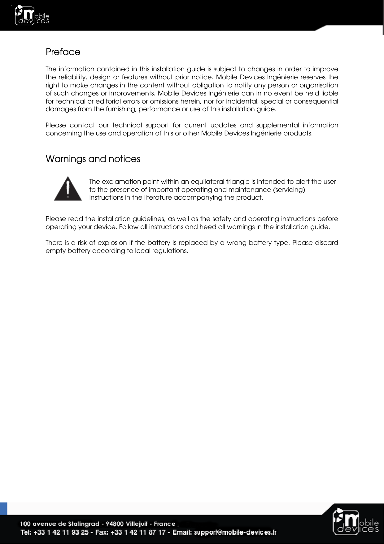  Preface  The information contained in this installation guide is subject to changes in order to improve the  reliability, design  or  features without  prior  notice. Mobile  Devices  Ingénierie  reserves  the right to make changes in the content without obligation to notify any person or organisation of such changes or improvements. Mobile Devices Ingénierie can in no event be held liable for technical or editorial errors or omissions herein, nor for incidental, special or consequential damages from the furnishing, performance or use of this installation guide.  Please  contact  our  technical  support  for  current  updates  and  supplemental  information concerning the use and operation of this or other Mobile Devices Ingénierie products.   Warnings and notices  The exclamation point within an equilateral triangle is intended to alert the user to the presence of important operating and maintenance (servicing) instructions in the literature accompanying the product.  Please read the installation guidelines, as well as the safety and operating instructions before operating your device. Follow all instructions and heed all warnings in the installation guide.  There is a risk of explosion if the battery is replaced by a wrong battery type. Please discard empty battery according to local regulations. 