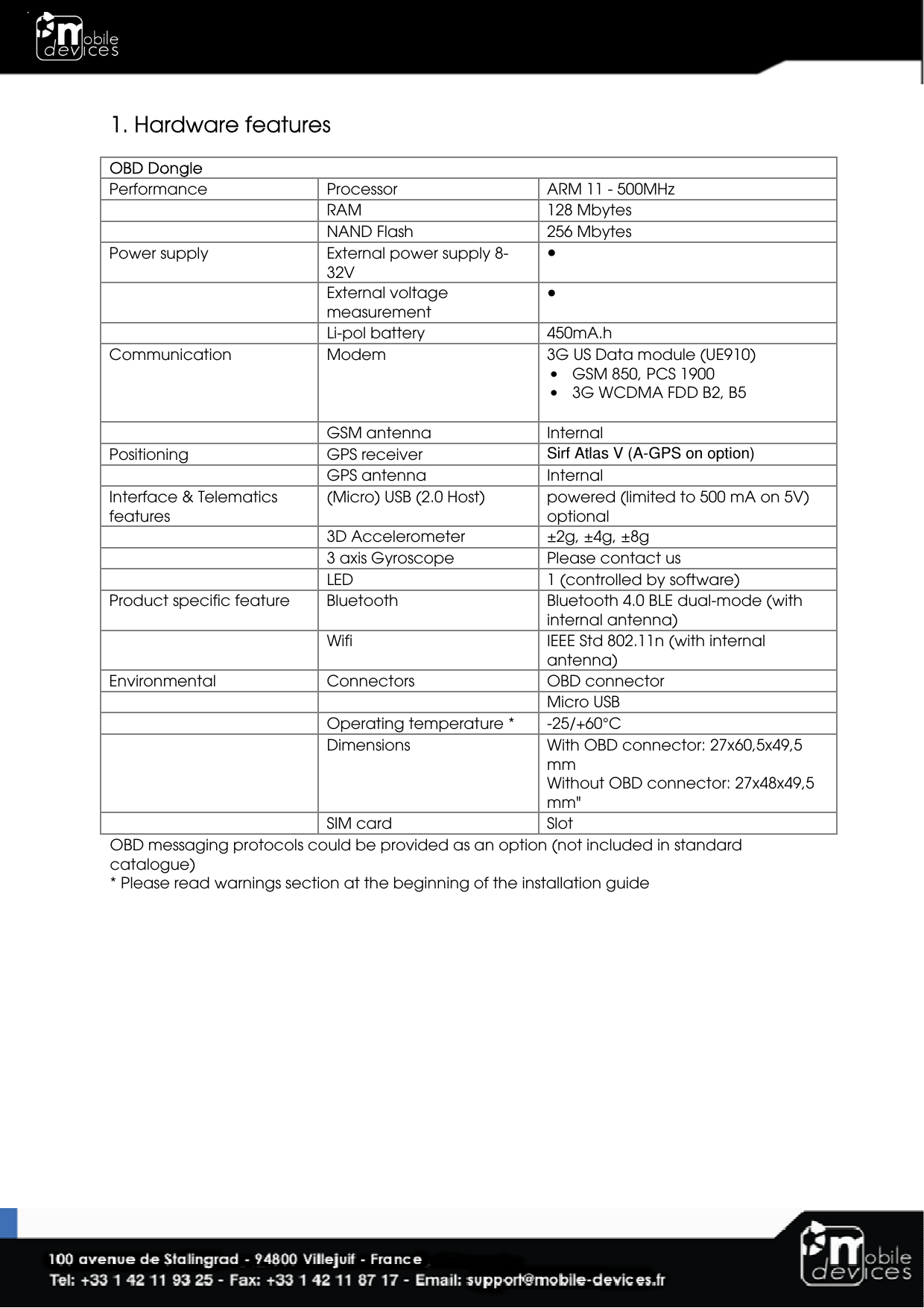  1. Hardware features  OBD Dongle Performance  Processor  ARM 11 - 500MHz    RAM  128 Mbytes    NAND Flash   256 Mbytes Power supply  External power supply 8-32V ●    External voltage measurement ●   Li-pol battery  450mA.h Communication  Modem  3G US Data module (UE910) • GSM 850, PCS 1900  • 3G WCDMA FDD B2, B5      GSM antenna  Internal Positioning  GPS receiver  Sirf Atlas V (A-GPS on option)    GPS antenna  Internal Interface &amp; Telematics features (Micro) USB (2.0 Host)  powered (limited to 500 mA on 5V) optional    3D Accelerometer  ±2g, ±4g, ±8g   3 axis Gyroscope  Please contact us   LED  1 (controlled by software) Product specific feature  Bluetooth  Bluetooth 4.0 BLE dual-mode (with internal antenna)   Wifi  IEEE Std 802.11n (with internal antenna) Environmental  Connectors  OBD connector        Micro USB     Operating temperature *  -25/+60°C    Dimensions  With OBD connector: 27x60,5x49,5 mm Without OBD connector: 27x48x49,5 mm&quot;   SIM card  Slot OBD messaging protocols could be provided as an option (not included in standard catalogue)  * Please read warnings section at the beginning of the installation guide 